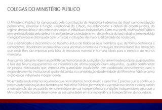 COLEGAS DO MINISTÉRIO PÚBLICO

O Ministério Público foi consagrado pela Constituição da República Federativa do Brasil como instituição
permanente, essencial à função jurisdicional do Estado, incumbindo-lhe a defesa da ordem jurídica, do
regime democrático e dos interesses sociais e individuais indisponíveis. Com esse perfil, o Ministério Público
tem se notabilizado pela defesa intransigente da sociedade, e, em decorrência do seu trabalho, tem recebido
menção honrosa e distinguida com uma das instituições de maior credibilidade do nosso país.
Essa credibilidade é decorrência do trabalho árduo de todos os seus membros que, de forma destemida e
competente, desdobram-se para elevar cada vez mais o nome da instituição, mesmo diante das limitações
que ainda lhes são impostas pela falta de estruturas material e humana ideais para o exercício do múnus
ministerial.
Avançamos bastante. Hoje mais de 90% das Promotorias de Justiça funcionam em sedes próprias ou provisórias
e fora dos fóruns; equipamentos de informática de última geração foram adquiridos; quadro permanente
de pessoal concursado que, embora em quantidade insuficiente, tem colaborado decisivamente para o
engrandecimento institucional, ajudando, ainda, na consolidação da identidade do Ministério Público como
órgão único indivisível e independente.
No entanto, ainda estamos aquém do que necessitamos, tendo muito a caminhar. É preciso que se continue o
processo de valorização dos Membros do Ministério Público, permitindo a ascensão na carreira e assegurando
a manutenção do seu padrão remuneratório e de sua independência, condições indispensáveis para que o
Ministério Público possa desenvolver as suas atividades em correspondência às expectativas da sociedade.
 