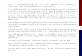 •	   Elaborar um programa de ação que garanta a construção, a médio prazo, de 100 por cento das
     Promotorias de Justiça que estejam funcionando em sedes provisórias.
•	   Concluir a reforma do prédio das Promotorias de Justiça da Capital para garantir o retorno das atividades
     ministeriais em local digno e seguro, bem assim iniciar os estudos de viabilidade para sua expansão
     física, para atendimento das necessidades decorrentes do aumento de membros na entrância final.
•	   Concluir a construção do prédio-sede da Procuradoria Geral de Justiça e dotá-lo do mobiliário e
     equipamentos indispensáveis para o exercício das atividades dos órgãos de Segunda Instância e de
     Administração.
•	   Prover as sedes dos órgãos de execução e de Administração de mobiliário e equipamentos necessários
     para torná-los mais funcionais e dentro de um padrão de qualidade à altura da representatividade do
     Ministério Público.
                                                                                                                 9
•	   Realizar as construções das Promotorias de Justiça que já estão com verbas orçamentárias asseguradas,
     cuidando para que todos os processos de licitação estejam iniciados até o dia 30 de setembro de 2012.
•	   Fazer gestão para aquisição dos terrenos e elaborar os projetos básicos das demais Promotorias de
     Justiça que estejam funcionando em sedes provisórias, para inserir no orçamento, visando à construção
     a partir de 2013.
•	   Estender os serviços de reprografia às promotorias de justiça localizadas no interior do Estado.
•	   Adquirir e distribuir a todos os órgãos de Execução de Primeira e Segunda Instâncias, software de
     pesquisa jurídica com acesso via web e através de mídia.
•	   Atualizar o acervo da biblioteca e adquirir novos títulos para pesquisa e utilização por membros e
     servidores.
 