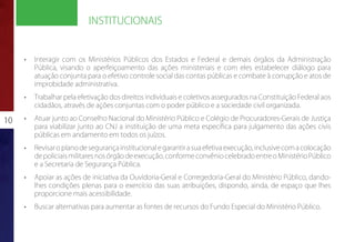 INSTITUCIONAIS


     •	   Interagir com os Ministérios Públicos dos Estados e Federal e demais órgãos da Administração
          Pública, visando o aperfeiçoamento das ações ministeriais e com eles estabelecer diálogo para
          atuação conjunta para o efetivo controle social das contas públicas e combate à corrupção e atos de
          improbidade administrativa.
     •	   Trabalhar pela efetivação dos direitos individuais e coletivos assegurados na Constituição Federal aos
          cidadãos, através de ações conjuntas com o poder público e a sociedade civil organizada.

10   •	   Atuar junto ao Conselho Nacional do Ministério Público e Colégio de Procuradores-Gerais de Justiça
          para viabilizar junto ao CNJ a instituição de uma meta específica para julgamento das ações civis
          públicas em andamento em todos os juízos.
     •	   Revisar o plano de segurança institucional e garantir a sua efetiva execução, inclusive com a colocação
          de policiais militares nos órgão de execução, conforme convênio celebrado entre o Ministério Público
          e a Secretaria de Segurança Pública.
     •	   Apoiar as ações de iniciativa da Ouvidoria-Geral e Corregedoria-Geral do Ministério Público, dando-
          lhes condições plenas para o exercício das suas atribuições, dispondo, ainda, de espaço que lhes
          proporcione mais acessibilidade.
     •	   Buscar alternativas para aumentar as fontes de recursos do Fundo Especial do Ministério Público.
 