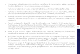 •	   Incrementar a utilização dos meios eletrônicos como forma de comunicação e adotar a assinatura
     eletrônica digital como instrumento de acesso e autenticação.
•	   Implementar o Comitê de Gestão Ambiental no âmbito do Ministério Público do Maranhão.
•	   Implantar no Ministério Público do Maranhão o programa de Excelência na Gestão Pública, adotando
     práticas que demonstrem eficiência, focada em resultado e orientada para o cidadão.
•	   Promover e incentivar a realização de Encontros Estaduais e Regionais, para discussão dos temas de
     interesse do Ministério Público, buscando o aprimoramento das ações ministeriais e interação com
     a sociedade.
•	   Cumprir as disposições do art. 78, inciso I da Lei Complementar Estadual nº 013/91, aplicando o art.
     4º da Resolução do Conselho Nacional do Ministério Público, no que concerne à fundamentação nas
     promoções e remoções por merecimento e, na falta dos critérios objetivos e valorativos diferenciados,   11
     a indicação do mais antigo na carreira ou no cargo.
•	   Apoiar as ações da Escola Superior do Ministério Público, para que a mesma possa atuar de forma
     mais efetiva na capacitação de membros e servidores do Ministério Público.
•	   Melhorar a comunicação interna e externa no Ministério Público, contratando o Sistema de Clipping
     eletrônico, para disponibilizar a todos os membros, servidores e sociedade em geral, as informações
     dos fatos que digam respeito diretamente à atividade do Ministério Público.
•	   Reestruturar o Grupo de Atuação Especial de Combate às Organizações Criminosas com recursos
     humanos e tecnológicos, promovendo as alterações necessárias na Resolução que o criou, para
     possibilitar a atuação em investigações de qualquer natureza, em auxílio e mediante solicitação do
     promotor natural.
 