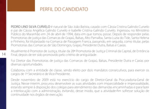 PERFIL DO CANDIDATO


     PEDRO LINO SILVA CURVELO é natural de São João Batista, casado com Cássia Cristina Galindo Curvelo
     e pai de Cássia Angélica Galindo Curvelo e Isabelle Cristina Galindo Curvelo. Ingressou no Ministério
     Público do Maranhão em 24 de abril de 1994, data em que tomou posse. Depois de responder pelas
     Promotorias de justiça das Comarcas de Grajaú, Balsas, Alto Parnaíba, Santa Luzia do Tide, Santa Helena
     e Pinheiro, foi titularizado na Comarca de Passagem Franca, passando, em seguida, como titular, pelas
     Promotorias das Comarcas de São Domingos, Grajaú, Presidente Dutra, Balsas e Caxias.
     Atualmente é Promotor de Justiça, titular da 28ª Promotoria de Justiça Criminal da Capital, de Entrância
14   Final, depois de ter sido promovido pelo critério de antiguidade.
     Foi Diretor das Promotorias de justiça das Comarcas de Grajaú, Balsas, Presidente Dutra e Caxias por
     diversas oportunidades.
     Colaborou com a entidade de classe, sendo eleito por dois mandatos consecutivos, para exercer os
     cargos de 1º Secretário e de Vice-Presidente.
     Desde novembro de 2009 está no exercício do cargo de Diretor-Geral da Procuradoria-Geral de
     Justiça. Nesse interim, procurou desenvolver as suas atividades com imparcialidade e impessoalidade,
     estando sempre à disposição dos colegas para atendimento das demandas encaminhadas e para fazer
     a interlocução com a administração, evitando, desse modo, que a atividade-fim sofresse solução de
     continuidade nos órgãos de execução.
 