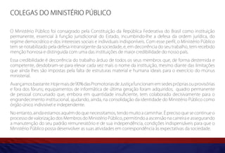 Colegas do Ministério Público

O Ministério Público foi consagrado pela Constituição da República Federativa do Brasil como instituição
permanente, essencial à função jurisdicional do Estado, incumbindo-lhe a defesa da ordem jurídica, do
regime democrático e dos interesses sociais e individuais indisponíveis. Com esse perfil, o Ministério Público
tem se notabilizado pela defesa intransigente da sociedade, e, em decorrência do seu trabalho, tem recebido
menção honrosa e distinguida com uma das instituições de maior credibilidade do nosso país.
Essa credibilidade é decorrência do trabalho árduo de todos os seus membros que, de forma destemida e
competente, desdobram-se para elevar cada vez mais o nome da instituição, mesmo diante das limitações
que ainda lhes são impostas pela falta de estruturas material e humana ideais para o exercício do múnus
ministerial.
Avançamos bastante. Hoje mais de 90% das Promotorias de Justiça funcionam em sedes próprias ou provisórias
e fora dos fóruns; equipamentos de informática de última geração foram adquiridos; quadro permanente
de pessoal concursado que, embora em quantidade insuficiente, tem colaborado decisivamente para o
engrandecimento institucional, ajudando, ainda, na consolidação da identidade do Ministério Público como
órgão único indivisível e independente.
No entanto, ainda estamos aquém do que necessitamos, tendo muito a caminhar. É preciso que se continue o
processo de valorização dos Membros do Ministério Público, permitindo a ascensão na carreira e assegurando
a manutenção do seu padrão remuneratório e de sua independência, condições indispensáveis para que o
Ministério Público possa desenvolver as suas atividades em correspondência às expectativas da sociedade.
 