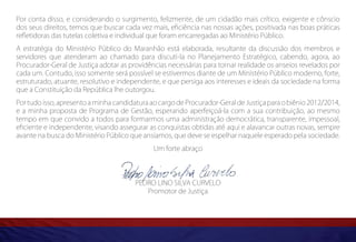 Por conta disso, e considerando o surgimento, felizmente, de um cidadão mais crítico, exigente e cônscio
dos seus direitos, temos que buscar cada vez mais, eficiência nas nossas ações, positivada nas boas práticas
refletidoras das tutelas coletiva e individual que foram encarregadas ao Ministério Público.
A estratégia do Ministério Público do Maranhão está elaborada, resultante da discussão dos membros e
servidores que atenderam ao chamado para discuti-la no Planejamento Estratégico, cabendo, agora, ao
Procurador-Geral de Justiça adotar as providências necessárias para tornar realidade os anseios revelados por
cada um. Contudo, isso somente será possível se estivermos diante de um Ministério Público moderno, forte,
estruturado, atuante, resolutivo e independente, e que persiga aos interesses e ideais da sociedade na forma
que a Constituição da República lhe outorgou.
Por tudo isso, apresento a minha candidatura ao cargo de Procurador-Geral de Justiça para o biênio 2012/2014,
e a minha proposta de Programa de Gestão, esperando aperfeiçoá-la com a sua contribuição, ao mesmo
tempo em que convido a todos para formarmos uma administração democrática, transparente, impessoal,
eficiente e independente, visando assegurar as conquistas obtidas até aqui e alavancar outras novas, sempre
avante na busca do Ministério Público que ansiamos, que deve se espelhar naquele esperado pela sociedade.
                                              Um forte abraço




                                        PEDRO LINO SILVA CURVELO
                                           Promotor de Justiça
 