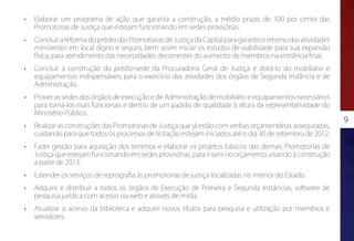 •	   Elaborar um programa de ação que garanta a construção, a médio prazo, de 100 por cento das
     Promotorias de Justiça que estejam funcionando em sedes provisórias.
•	   Concluir a reforma do prédio das Promotorias de Justiça da Capital para garantir o retorno das atividades
     ministeriais em local digno e seguro, bem assim iniciar os estudos de viabilidade para sua expansão
     física, para atendimento das necessidades decorrentes do aumento de membros na entrância final.
•	   Concluir a construção do prédio-sede da Procuradoria Geral de Justiça e dotá-lo do mobiliário e
     equipamentos indispensáveis para o exercício das atividades dos órgãos de Segunda Instância e de
     Administração.
•	   Prover as sedes dos órgãos de execução e de Administração de mobiliário e equipamentos necessários
     para torná-los mais funcionais e dentro de um padrão de qualidade à altura da representatividade do
     Ministério Público.
                                                                                                                 9
•	   Realizar as construções das Promotorias de Justiça que já estão com verbas orçamentárias asseguradas,
     cuidando para que todos os processos de licitação estejam iniciados até o dia 30 de setembro de 2012.
•	   Fazer gestão para aquisição dos terrenos e elaborar os projetos básicos das demais Promotorias de
     Justiça que estejam funcionando em sedes provisórias, para inserir no orçamento, visando à construção
     a partir de 2013.
•	   Estender os serviços de reprografia às promotorias de justiça localizadas no interior do Estado.
•	   Adquirir e distribuir a todos os órgãos de Execução de Primeira e Segunda Instâncias, software de
     pesquisa jurídica com acesso via web e através de mídia.
•	   Atualizar o acervo da biblioteca e adquirir novos títulos para pesquisa e utilização por membros e
     servidores.
 