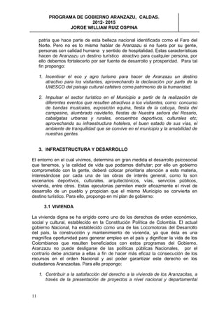 PROGRAMA DE GOBIERNO ARANZAZU, CALDAS.
                        2012- 2015
                 JORGE WILLIAM RUIZ OSPINA

     patria que hace parte de esta belleza nacional identificada como el Faro del
     Norte. Pero no es lo mismo hablar de Aranzazu si no fuera por su gente,
     personas con calidad humana y sentido de hospitalidad. Estas características
     hacen de Aranzazu un destino turístico atractivo para cualquier persona, por
     ello debemos fortalecerlo por ser fuente de desarrollo y prosperidad. Para tal
     fin propongo:

     1. Incentivar el eco y agro turismo para hacer de Aranzazu un destino
        atractivo para los visitantes, aprovechando la declaración por parte de la
        UNESCO del paisaje cultural cafetero como patrimonio de la humanidad.

     2. Impulsar el sector turístico en el Municipio a partir de la realización de
        diferentes eventos que resulten atractivos a los visitantes, como: concurso
        de bandas musicales, exposición equina, fiesta de la cabuya, fiesta del
        campesino, alumbrado navideño, fiestas de Nuestra señora del Rosario,
        cabalgatas urbanas y rurales, encuentros deportivos, culturales etc;
        aprovechando su infraestructura hotelera, el buen estado de sus vías, el
        ambiente de tranquilidad que se convive en el municipio y la amabilidad de
        nuestras gentes.


     3. INFRAESTRUCTURA Y DESARROLLO

El entorno en el cual vivimos, determina en gran medida el desarrollo psicosocial
que tenemos, y la calidad de vida que podamos disfrutar; por ello un gobierno
comprometido con la gente, deberá colocar prioritaria atención a esta materia,
interesándose por cada una de las obras de interés general, como lo son
escenarios deportivos, culturales, arquitectónicos, vías, servicios públicos,
vivienda, entre otros. Estas ejecutorias permiten medir eficazmente el nivel de
desarrollo de un pueblo y propician que el mismo Municipio se convierta en
destino turístico. Para ello, propongo en mi plan de gobierno:

       3.1 VIVIENDA

La vivienda digna se ha erigido como uno de los derechos de orden económico,
social y cultural, establecido en la Constitución Política de Colombia. El actual
gobierno Nacional, ha establecido como una de las Locomotoras del Desarrollo
del país, la construcción y mantenimiento de vivienda, ya que ésta es una
magnífica oportunidad para generar empleo en el país y dignificar la vida de los
Colombianos que resulten beneficiados con estos programas del Gobierno.
Aranzazu no puede desligarse de las políticas públicas Nacionales, por el
contrario debe anclarse a ellas a fin de hacer más eficaz la consecución de los
recursos en el orden Nacional y así poder garantizar este derecho en los
ciudadanos Aranzacitas. Para ello propongo:

     1. Contribuir a la satisfacción del derecho a la vivienda de los Aranzacitas, a
        través de la presentación de proyectos a nivel nacional y departamental


11
 