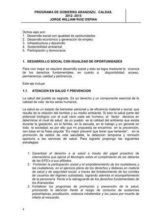 PROGRAMA DE GOBIERNO ARANZAZU, CALDAS.
                       2012- 2015
                JORGE WILLIAM RUIZ OSPINA


Dichos ejes son:
1. Desarrollo social con igualdad de oportunidades
2. Desarrollo económico y generación de empleo
3. Infraestructura y desarrollo
4. Sostenibilidad ambiental.
5. Participación y democracia.


1. DESARROLLO SOCIAL CON IGUALDAD DE OPORTUNIDADES

Para vivir mejor se requiere desarrollo social y esto se logra mediante la vivencia
de los derechos fundamentales, en cuanto a                  disponibilidad, acceso,
permanencia, calidad y pertinencia.

Este eje incluye

1.1.   ATENCION EN SALUD Y PREVENCION

La salud del pueblo es sagrada. Es un derecho y un componente esencial de la
calidad de vida de los seres humanos.

La salud es un estado de bienestar personal y de eficiencia material y social, que
resulta de la relación del hombre y su medio ambiente. Si bien la salud parte del
potencial biológico con el cual nace cada ser humano, el factor decisivo en
determinar el nivel de salud de un pueblo es la calidad del ambiente que exista
durante la gestación, en la familia, en la escuela, en el trabajo y en general en
toda la sociedad; es por ello que mi propuesta se encamina en la prevención,
con base en la frase popular “Es mejor prevenir que tener que lamentar”, en la
promoción de estilos de vida saludable, la detección temprana y remisión
oportuna a los servicios de salud. Para lograrlo propongo las siguientes
estrategias:


    1. Garantizar el derecho a la salud a través del papel proactivo de
       interventoría que ejerce el Municipio sobre el cumplimiento de los deberes
       de las EPS’s a sus afiliados.
    2. Fomentar la participación social y el empoderamiento de los ciudadanos y
       las ciudadanas, en el ejercicio pleno de los derechos y deberes en materia
       de salud y de seguridad social, a través del fortalecimiento de los comités
       de usuarios del régimen subsidiado, logrando además el acompañamiento
       de la personería frente a la salvaguarda de los derechos fundamentales de
       los Aranzacitas.
    3. Fortalecer los programas de promoción y prevención de la salud,
       priorizando la atención frente al riesgo de consumo de sustancias
       psicotrópicas, prostitución, violencia intrafamiliar y los casos por muerte de
       infarto al miocardio.


4
 