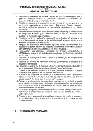 PROGRAMA DE GOBIERNO ARANZAZU, CALDAS.
                       2012- 2015
                JORGE WILLIAM RUIZ OSPINA

    4. Fortalecer la cobertura en Internet a través de alianzas estratégicas con el
        gobierno Nacional, Comité de Cafeteros, Secretaría de Educación del
        Departamento, Ong’s y la empresa privada.
    5. Facilitar el acceso a la educación en los niveles preescolar-primaria y
        secundaria apoyando programas como: Transporte Escolar, paquete,
        escolar y uniformes buscando la pertinencia, permanencia y calidad
        educativa.
    6. Facilitar la educación para todos posibilitando el ingreso y la permanencia
        en programas formales y no formales como lo son la educación para
        adultos y la formación para el trabajo.
    7. Fortalecer el fondo educativo municipal para facilitar el acceso a la
        educación superior por parte de los estudiantes de escasos recursos que
        terminen sus estudios en el municipio.
    8. Apoyar a los bachilleres de los niveles 1 y 2 del Sisben para el acceso a la
        educación superior, a través de una casa universitaria en Manizales, la cual
        será cofinanciada con organizaciones y/o entes privados.
    9. Promocionar los diferentes beneficios que brindan Universidades e
        ICETEX para apoyar a los estudiantes que deseen continuar sus estudios
        superiores
    10. Estimular la investigación social, científica y tecnológica en los planteles
        educativos.
    11. Propiciar un modelo de educación inclusiva, garantizando el derecho a la
        educación para todos.
    12. Fortalecer y apoyar las 6 fusiones educativas para integrar la educación a
        los programas de Bilingüismo desde primaria hasta Bachillerato.
    13. Fortalecer la atención integral a la primera infancia, resaltando el papel
        preponderante que cumplen las madres comunitarias.
    14. Fortalecer el programa de formación complementaria como patrimonio
        social y cultural del Municipio, además de apoyar los diferentes énfasis
        académicos de las fusiones educativas del municipio.
    15. Apoyar el funcionamiento de los jardines infantiles en el municipio a través
        de la gestión ante los entes nacionales, departamentales, e instituciones
        descentralizadas para la consecución de mayor dotación para el buen
        funcionamiento de los mismos.
    16. Realizar un programa para combatir el analfabetismo en la población rural
        del municipio encaminado en especial a las mujeres cabeza de familia y
        población adulta.
    17. Fortalecer los programas de educación en sistemas informáticos apoyando
        el funcionamiento de los telecentros comunitarios y la jornada escolar
        complementaria.




1.3.    RESTAURANTES ESCOLARES




6
 
