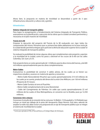 93 alcalde
- Metro-Cable Noroccidental (Picacho) que cuesta aproximadamente 214 mil millones de
los cuales ya se cuenta, producto del dinero de la unión Une-Millicom, con 158 mil millones
(Proyecto de 45 meses).
- Metro-Cable Turístico al cerro el Picachito.
- Metro-Cable complementario de la zona Nororiental.
- Cable del Corregimiento de Palmitas: Un cable que cuesta aproximadamente 22 mil
millones de los cuales el Área Metropolitana, en convenio con la Alcaldía, puso ya 12.250
millones.
Ahora bien, la propuesta en materia de movilidad se desarrollará a partir de 3 ejes:
infraestructura, educación y cultura vial, y gestión.
Infraestructura
Sistema integrado de transporte público
Para lograr la reorganización y fortalecimiento del Sistema Integrado de Transporte Público,
avanzaremos en la planificación y ejecución de las obras que la ciudad consideró pertinentes y
necesarias en el plan maestro de movilidad:
Tranvía de la 80
Empezar la ejecución del proyecto del Tranvía de la 80 evaluando con rigor todos los
componentes del mismo. Pensamos que su primera fase debe adelantarse en la zona norte de
la ciudad donde permitiría integrar gran parte de la oferta de educación superior de la ciudad al
sistema integrado de transporte público.
Se evaluará la posibilidad de iniciar algunas obras que complementan este proyecto y aportan
a la movilidad de la ciudad, como los pasos a desnivel en los cruces de la 80 con las calles
Colombia, San Juan y la 33.
Este proyecto tiene un costo aproximado de 1.2 billones para la obra misma del tranvía, y de 600
mil millones aproximadamente para las obras complementarias.
Metro-Cables
Evaluaremos la posibilidad de construir 4 cables aéreos, de los cuales ya se tienen sus
respectivos estudios y avances en materia de aportes y convenios:
Conexiones intra-urbanas
Comenzar el estudio de la conexión de las comunas 16 (Belén), 15 (Guayabal) y 14 (Poblado) que
incluye un túnel por debajo de la pista del Aeropuerto Olaya Herrera. Esta obra, además de
ampliar la malla vial, debe incluir una propuesta de un eje de transporte público que se integre
al sistema de movilidad de la ciudad.
52
Como por ejemplo el ITM, el Pascual Bravo y el Colegio Mayor de Antioquia.
52
 