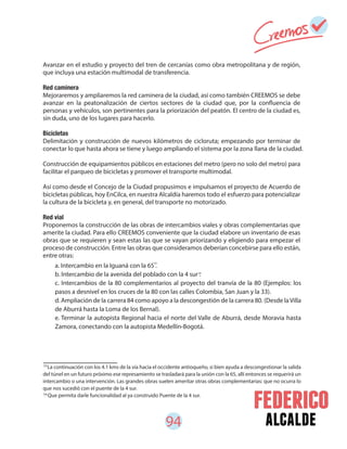 94 alcalde
a. Intercambio en la Iguaná con la 65 .
b. Intercambio de la avenida del poblado con la 4 sur .
c. Intercambios de la 80 complementarios al proyecto del tranvía de la 80 (Ejemplos: los
pasos a desnivel en los cruces de la 80 con las calles Colombia, San Juan y la 33).
d. Ampliación de la carrera 84 como apoyo a la descongestión de la carrera 80. (Desde laVilla
de Aburrá hasta la Loma de los Bernal).
e. Terminar la autopista Regional hacia el norte del Valle de Aburrá, desde Moravia hasta
Zamora, conectando con la autopista Medellín-Bogotá.
Avanzar en el estudio y proyecto del tren de cercanías como obra metropolitana y de región,
que incluya una estación multimodal de transferencia.
Red caminera
Mejoraremos y ampliaremos la red caminera de la ciudad, así como también CREEMOS se debe
avanzar en la peatonalización de ciertos sectores de la ciudad que, por la confluencia de
personas y vehículos, son pertinentes para la priorización del peatón. El centro de la ciudad es,
sin duda, uno de los lugares para hacerlo.
Bicicletas
Delimitación y construcción de nuevos kilómetros de cicloruta; empezando por terminar de
conectar lo que hasta ahora se tiene y luego ampliando el sistema por la zona llana de la ciudad.
Construcción de equipamientos públicos en estaciones del metro (pero no solo del metro) para
facilitar el parqueo de bicicletas y promover el transporte multimodal.
Así como desde el Concejo de la Ciudad propusimos e impulsamos el proyecto de Acuerdo de
bicicletas públicas, hoy EnCilca, en nuestra Alcaldía haremos todo el esfuerzo para potencializar
la cultura de la bicicleta y, en general, del transporte no motorizado.
Red vial
Proponemos la construcción de las obras de intercambios viales y obras complementarias que
amerite la ciudad. Para ello CREEMOS conveniente que la ciudad elabore un inventario de esas
obras que se requieren y sean estas las que se vayan priorizando y eligiendo para empezar el
proceso de construcción. Entre las obras que consideramos deberían concebirse para ello están,
entre otras:
53
54
La continuación con los 4.1 kms de la vía hacia el occidente antioqueño, si bien ayuda a descongestionar la salida
del túnel en un futuro próximo ese represamiento se trasladará para la unión con la 65, allí entonces se requerirá un
intercambio o una intervención. Las grandes obras suelen ameritar otras obras complementarias: que no ocurra lo
que nos sucedió con el puente de la 4 sur.
Que permita darle funcionalidad al ya construido Puente de la 4 sur.
53
54
 