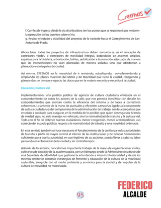 95 alcalde
f. Carriles de ingreso desde la vía distribuidora (en los puntos que se requieran) que mejoren
la operación de los puentes sobre el río.
g. Revisar el estado y viabilidad del proyecto de la variante hacia el Corregimiento de San
Antonio de Prado.
Ahora bien, todos los proyectos de infraestructura deben enmarcarse en el concepto de
corredores verdes, o corredores de movilidad integral, dotándolos de andenes amplios,
espacios para la bicicleta, arborización, bahías, señalización e iluminación adecuada, de manera
que las intervenciones no sean planeadas de manera aisladas sino que obedezcan a
planeaciones integrales de ciudad.
Así mismo, CREEMOS en la necesidad de ir revisando, actualizando, complementando y
ampliando los planes maestros del Metro y de Movilidad que tiene la ciudad, recogiendo y
planeando con tiempo y espacio las obras que en la materia necesita y necesitará la ciudad.
Educación y Cultura vial
Implementaremos una política pública de agencia de cultura ciudadana enfocada en el
comportamiento de todos los actores de la calle, que nos permita identificar con detalle los
comportamientos que atentan contra la eficiencia del sistema y dé luces a correctivos
coherentes. Lo anterior de la mano de puntuales y eficientes campañas ligadas al componente
de cultura ciudadana y del compromiso de la administración de trabajar con las compañías que
enseñan a conducir para asegurar, en la medida de lo posible, que quien obtenga una licencia
de verdad sepa, no solo manejar un vehículo, sino la normatividad de tránsito y la cultura vial.
Todo con el fin de obtener buenos ciudadanos, menor congestión, menor accidentalidad, uso
correcto del espacio público, respeto a la normatividad de tránsito y una movilidad ordenada.
En este sentido también se hace necesario el fortalecimiento de la confianza en las autoridades
de tránsito a partir de mayor control al interior de las instituciones y de brindar herramientas
suficientes para que la autoridad, en uso legítimo de su accionar, pueda llevar a cabo su labor
pensando en el bienestar de la ciudad y sin contratiempos.
Además de lo anterior, concebimos importante trabajar de la mano de organizaciones civiles,
colectivos de ciudad y de la academia para, con un liderazgo desde la Administración a través de
una Secretaria de Movilidad que gestione la articulación e inter-institucionalidad y desde los
mismos territorios construir estrategias de fomento y educación de la cultura de la movilidad
sostenible, amigable con el medio ambiente y armónica para la ciudad y de impulso de la
cultura de movilidad no motorizada.
 