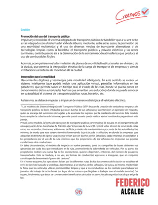 96 alcalde
55
Los modelos de Sistema Integrado de Transporte Público (SITP) buscan la creación de verdaderas empresas de
transporte público, es decir, entidades que sean dueñas de sus vehículos y cuenten con un operador del recaudo,
quien se encarga del suministro de tarjetas y de acumular los ingresos por la prestación del servicio. Este modelo
busca ampliar la cobertura del sistema y permite que el usuario pueda realizar varios transbordos pagando un solo
pasaje.
Previo a este modelo, la forma de operación de transporte público convencional se basaba en el otorgamiento de
rutas por parte de las Secretarías de Tránsito a las“empresas de buses”. El control sobre el nivel de servicio de estas
rutas, sus recorridos, itinerarios, volúmenes de flota y niveles de mantenimiento por parte de las autoridades fue
mínimo, de modo que este sistema terminó fomentando la práctica de la afiliación, en donde las empresas que
adquirían el derecho de operar una ruta no tenían que ser dueños de los vehículos. Estas empresas les cobraban a
los propietarios por el uso de la ruta, mientras que los propietarios de los vehículos les imponían sus propias
condiciones a los conductores.
En tales circunstancias, el modelo de negocio se vuelve perverso, pues las compañías de buses obtienen sus
ganancias por cada bus que introducen en la ruta, promoviendo la sobreoferta de vehículos. Por su parte, los
propietarios reciben una suma fija de los conductores, quienes dependen, entonces, del número de pasajeros
transportados. Esto se traduce, a su vez, en formas de conducción agresivas e inseguras, que en conjunto
constituyen la denominada“guerra del centavo”.
En el nuevo esquema, los operadores licitan por las diferentes rutas. En los documentos de licitación se establece el
nivel de servicio buscado y se obliga a las empresas a ser dueñas de los vehículos. Se busca, así mismo, modernizar
la flota, que los vehículos utilicen combustibles limpios y que a los conductores se los contrate para trabajar en
jornadas de trabajo de ocho horas (en lugar de las catorce que llegaban a trabajar con el modelo anterior). Se
espera, finalmente, que éstos se conviertan en beneficiarios de todos los derechos de seguridad social que exige la
ley.
Gestión
Promoción del uso del transporte público
Impulsar y consolidar el sistema integrado de transporte público de Medellín que a su vez debe
estar integrado con el sistema del Valle de Aburrá, mediante, entre otras cosas, la promoción de
una movilidad multimodal y el uso de diversos medios de transporte alternativos o de
tecnologías limpias como la bicicleta, el transporte público y privado eléctrico y las redes
camineras, contribuyendo así a la disminución de la contaminación atmosférica que produce el
uso de combustibles fósiles.
Además, acompañaremos la formulación de planes de movilidad institucionales en el marco de
la ciudad, que permita la integración efectiva de la carga de transporte de empresas y demás
instituciones al sistema de movilidad de la ciudad.
Innovación para la movilidad
Herramientas digitales y tecnología para movilidad inteligente. En este sentido se creará un
sistema inteligente (que podría incluir una aplicación virtual, pantallas informativas en los
paraderos) que permita saber, en tiempo real, el estado de las vías, donde se pueda poner en
conocimiento de las autoridades hechos que ameritan una solución y donde se pueda conocer
en su totalidad el sistema de transporte público: rutas, horarios, etc.
Así mismo, se deberá empezar a impulsar de manera estratégica el vehículo eléctrico.
55
 