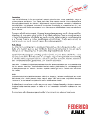 98 alcalde
Fotomultas
La actual Administración ha prorrogado el contrato administrativo, lo que imposibilita asegurar
que se quitarán las cámaras. Pero lo que sin duda sí debe hacerse en relación con el sistema de
fotomultas es revisar dicho contrato y la forma en la que se distribuyen los dineros producto de
las infracciones. No obstante, examinar la destinación de recursos, el proceso de sanción y, en
general, el grado de confianza que existe en el sistema serán prioridades en nuestro tratamiento
frente al tema.
En cuanto a la infraestructura de video que las soporta es necesario que la misma sea útil en
situaciones de seguridad o ante el registro de actividades delictivas. Así como también conviene
revisar el límite actual de velocidad al que pueden circular los taxis en zonas como la autopista
o la Avenida Regional y evaluar posibilidades administrativas y legales para corregir las
incongruencias que pueda haber al respecto dentro de su regulación.
Motocicletas
Las cifras nos muestran por primera vez que en la ciudad hay más motos que carros. Esta es, sin
duda, una situación que hay que atender. Se deben hacer campañas de manejo seguro,
inteligencia vial y de uso riguroso de las medidas de protección (casco, chaleco).
Del mismo modo, se requiere correcto y oportuno control por parte de las autoridades a todos
los conductores (tanto de motos como de carros) para asegurar el respeto de la normatividad y
la cultura vial. Incluso, pueden evaluarse y estudiarse, en casos puntuales, medidas alternativas
o no convencionales como, por ejemplo, carril exclusivo para motos.
En cuanto a la medida del parrillero, se debe evaluar la misma, sabiendo que no puede dejar de
ser una medida transitoria para convertirse en una medida permanente, así como tampoco se
puede permitir que una medida como ésta deje ver una incapacidad o falencia de la autoridad
del Estado.
Taxis
Seguiremos revisando la situación de los taxistas en la ciudad. De nuestros recorridos de ciudad
y conversaciones con los gremios de los taxistas queda claro que uno de los grandes temas es
controlar la piratería en el transporte, la cual ha venido aumentando.
Adicionalmente, se debe propender por mejorar sus condiciones laborales y ofrecer programas
de capacitación para que presten un mejor servicio a los usuarios, tanto a los locales como a los
turistas.
Es importante, además, evaluar a profundidad el funcionamiento actual de los acopios.
 