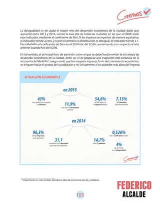 105 alcalde
La desigualdad es sin duda el mayor reto del desarrollo económico de la ciudad, dado que
aumentó entre 2013 y 2014, siendo la más alta de todas las ciudades en las que el DANE mide
este indicador, mediante el coeficiente de Gini. Si los ingresos se reparten de manera equitativa,
el indicador tiende a cero, y si por el contrario la distribución es desigual, el indicador tiende a 1.
Para Medellín el coeficiente de Gini en el 2014 fue del 0,526, aumentando con respecto al año
anterior cuando fue del 0,506.
En tal sentido, el principal foco de atención sobre el que se debe fundamentar la estrategia de
desarrollo económico de la ciudad, debe ser el de propiciar una evolución más inclusiva de la
economía de Medellín , asegurando que los mayores ingresos fruto del crecimiento económico
se irriguen hacia el grueso de la población y no únicamente a los quintiles más altos del ingreso.
57
57
Importante en este sentido atender la idea de economía social y solidaria.
 