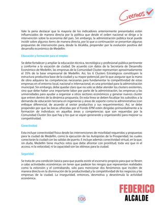 106 alcalde
Vale la pena destacar que la mayoría de los indicadores anteriormente presentados están
influenciados de manera directa por la política que desde el orden nacional se dirige a la
intervención sobre la economía del país. Sin embargo, la administración pública local puede
incidir sobre algunos ítems de manera directa, por lo que a continuación se presentan algunas
propuestas de intervención para, desde la Alcaldía, propender por la evolución positiva del
desarrollo económico de Medellín:
Educación y formación para el empleo
Se debe fortalecer y ampliar la educación técnica, tecnológica y profesional pública pertinente
y conforme a la vocación de ciudad. De acuerdo con datos de la Secretaría de Desarrollo
Económico de Medellín, las empresas de la Comunidad Cluster representan aproximadamente
el 35% de la base empresarial de Medellín. Así, los 6 Clusters Estratégicos constituyen la
estructura productiva base de la ciudad y su mayor potencial, por lo que asegurar que la mano
de obra adquiera las competencias necesarias para fundamentar la competitividad de estas
empresas en el entorno local, nacional e internacional, es una prioridad para la administración
municipal. Sin embargo, debe quedar claro que no solo se debe atender los clusters existentes,
sino que debe haber una importante labor por parte de la administración, las empresas y las
universidades para ayudar a organizar a otros sectores económicos y generar nuevos cluster
que entren dentro de la dinámica propuesta. En esta línea se deben focalizar los subsidios a la
demanda de educación terciaria en ingenierías y áreas de soporte como la administrativa (con
enfoque diferencial, de acuerdo al sector productivo y sus requerimientos). Así, se debe
propender por que las becas ofrecidas por el Fondo EPM estén dirigidas primordialmente a la
formación de individuos en aquellas áreas y competencias que son requeridas por la
Comunidad Cluster (los que hay y los que se vayan generando y organizando) para mejorar su
competitividad.
Conectividad
Esta incluye conectividad física desde las intervenciones de movilidad requeridas y propuestas
para la ciudad de Medellín, como la ejecución de las Autopistas de la Prosperidad, las cuales
conectarán la ciudad con las salidas de puerto. E incluye además conectividad virtual, en la que,
sin duda, Medellín tiene muchos retos que debe afrontar con prontitud, toda vez que ni el
acceso, ni la velocidad, ni la capacidad son las idóneas para la ciudad.
Seguridad
Se trata de una condición básica para que pueda existir el escenario propicio para que se lleven
a cabo actividades económicas sin tener que padecer los riesgos que representan realidades
como la extorsión y el contrabando, solo para mencionar dos fenómenos que inciden de
manera directa en la disminución de la productividad y la competitividad de los negocios y las
empresas de la ciudad. La inseguridad, entonces, desmotiva y desestimula la actividad
económica.
 