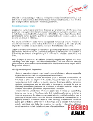 107 alcalde
CREEMOS en una ciudad segura y educada como generadora de desarrollo económico, la cual,
de la mano de otros incentivos de índole normativo, institucional y tributario, se hace atractiva
para las empresas tanto locales, como nacionales y extranjeras.
Generación de ingresos y empleo
Le apostamos a unas mejores condiciones de ciudad que propicien una actividad económica
que crezca, pero cuyo crecimiento se traduzca en desarrollo, esto es, mejores condiciones para
la ciudad y sus habitantes. En el fondo, queremos y CREEMOS en el aumento en el ingreso de las
personas de tal manera que se les garantice el acceso a los bienes y servicios necesarios para
asegurar una calidad de vida digna.
Para ello, la administración debe mejorar su capacidad institucional, ayudar a fortalecer la
capacidad empresarial y, como ciudad, de la mano de la academia y del sector privado,
emprender y consolidar una buena política pública de desarrollo social y económico.
Debemos invertir socialmente para el desarrollo, no quedarnos en prácticas asistencialistas que
perpetúan las dificultades sociales. Queremos que la gente pueda encontrar una ciudad en la
que crecer y desarrollarse en lo personal y en lo social sea una verdadera oportunidad para
todos.
Ahora, el empleo es apenas una de las formas existentes para generar los ingresos, no la única.
La estrategia debe estar dirigida a toda la actividad económica y por ende a todas las formas de
generar ingresos, aun cuando se debe atender específicamente la situación del empleo debido
a su particular relevancia.
Para lograr estos objetivos, proponemos:
• Sostener los empleos existentes, para lo cual es necesario fortalecer la base empresarial y
en general adelantar toda la estrategia presentada anteriormente.
• Generación de empleo a través de inversión pública: mantener en condiciones de
formalidad la oferta de empleo de la Alcaldía, incluyendo todas sus entidades, que
representa unos 68.000 empleos. En cuanto a sistemas de compras públicas lograremos
mediante contrataciones abiertas, informadas y transparentes aumentar la base de
oferentes y proveedores. Igualmente, con la inversión en infraestructura que a lo largo del
cuatrienio realizaremos, generaremos empleos directos e indirectos.
• Implementaremos un sistema de información público para el empleo que cruce oferta y
demanda, toda vez que el 2% del desempleo de la ciudad se explica porque la oferta y la
demanda no se cruzan. Fortaleceremos entonces la institucionalidad mediadora para la
generación de empleo: centros de trabajo. información de empleo e intermediación para el
empleo que conecte la demanda laboral (el sector privado) y la oferta laboral (educación
pública para el trabajo). Utilización de la tecnología para la creación de herramientas
virtuales accesibles para todas las personas, con puestos y dispositivos ubicados
estratégicamente en toda la ciudad que tengan información laboral.
 
