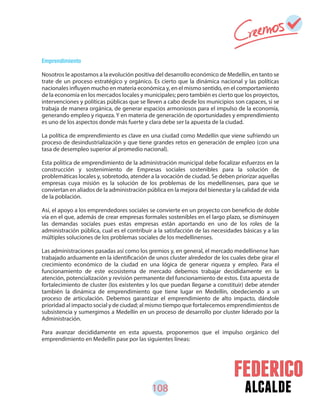 108 alcalde
Emprendimiento
Nosotros le apostamos a la evolución positiva del desarrollo económico de Medellín, en tanto se
trate de un proceso estratégico y orgánico. Es cierto que la dinámica nacional y las políticas
nacionales influyen mucho en materia económica y, en el mismo sentido, en el comportamiento
de la economía en los mercados locales y municipales; pero también es cierto que los proyectos,
intervenciones y políticas públicas que se lleven a cabo desde los municipios son capaces, si se
trabaja de manera orgánica, de generar espacios armoniosos para el impulso de la economía,
generando empleo y riqueza. Y en materia de generación de oportunidades y emprendimiento
es uno de los aspectos donde más fuerte y clara debe ser la apuesta de la ciudad.
La política de emprendimiento es clave en una ciudad como Medellín que viene sufriendo un
proceso de desindustrialización y que tiene grandes retos en generación de empleo (con una
tasa de desempleo superior al promedio nacional).
Esta política de emprendimiento de la administración municipal debe focalizar esfuerzos en la
construcción y sostenimiento de Empresas sociales sostenibles para la solución de
problemáticas locales y, sobretodo, atender a la vocación de ciudad. Se deben priorizar aquellas
empresas cuya misión es la solución de los problemas de los medellinenses, para que se
conviertan en aliados de la administración pública en la mejora del bienestar y la calidad de vida
de la población.
Así, el apoyo a los emprendedores sociales se convierte en un proyecto con beneficio de doble
vía en el que, además de crear empresas formales sostenibles en el largo plazo, se disminuyen
las demandas sociales pues estas empresas están aportando en uno de los roles de la
administración pública, cual es el contribuir a la satisfacción de las necesidades básicas y a las
múltiples soluciones de los problemas sociales de los medellinenses.
Las administraciones pasadas así como los gremios y, en general, el mercado medellinense han
trabajado arduamente en la identificación de unos cluster alrededor de los cuales debe girar el
crecimiento económico de la ciudad en una lógica de generar riqueza y empleo. Para el
funcionamiento de este ecosistema de mercado debemos trabajar decididamente en la
atención, potencialización y revisión permanente del funcionamiento de estos. Esta apuesta de
fortalecimiento de cluster (los existentes y los que puedan llegarse a constituir) debe atender
también la dinámica de emprendimiento que tiene lugar en Medellín, obedeciendo a un
proceso de articulación. Debemos garantizar el emprendimiento de alto impacto, dándole
prioridad al impacto social y de ciudad; al mismo tiempo que fortalecemos emprendimientos de
subsistencia y sumergimos a Medellín en un proceso de desarrollo por cluster liderado por la
Administración.
Para avanzar decididamente en esta apuesta, proponemos que el impulso orgánico del
emprendimiento en Medellín pase por las siguientes líneas:
 