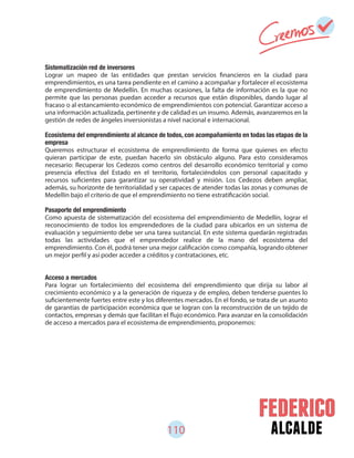 110 alcalde
Sistematización red de inversores
Lograr un mapeo de las entidades que prestan servicios financieros en la ciudad para
emprendimientos, es una tarea pendiente en el camino a acompañar y fortalecer el ecosistema
de emprendimiento de Medellín. En muchas ocasiones, la falta de información es la que no
permite que las personas puedan acceder a recursos que están disponibles, dando lugar al
fracaso o al estancamiento económico de emprendimientos con potencial. Garantizar acceso a
una información actualizada, pertinente y de calidad es un insumo. Además, avanzaremos en la
gestión de redes de ángeles inversionistas a nivel nacional e internacional.
Ecosistema del emprendimiento al alcance de todos, con acompañamiento en todas las etapas de la
empresa
Queremos estructurar el ecosistema de emprendimiento de forma que quienes en efecto
quieran participar de este, puedan hacerlo sin obstáculo alguno. Para esto consideramos
necesario: Recuperar los Cedezos como centros del desarrollo económico territorial y como
presencia efectiva del Estado en el territorio, fortaleciéndolos con personal capacitado y
recursos suficientes para garantizar su operatividad y misión. Los Cedezos deben ampliar,
además, su horizonte de territorialidad y ser capaces de atender todas las zonas y comunas de
Medellín bajo el criterio de que el emprendimiento no tiene estratificación social.
Pasaporte del emprendimiento
Como apuesta de sistematización del ecosistema del emprendimiento de Medellín, lograr el
reconocimiento de todos los emprendedores de la ciudad para ubicarlos en un sistema de
evaluación y seguimiento debe ser una tarea sustancial. En este sistema quedarán registradas
todas las actividades que el emprendedor realice de la mano del ecosistema del
emprendimiento. Con él, podrá tener una mejor calificación como compañía, logrando obtener
un mejor perfil y así poder acceder a créditos y contrataciones, etc.
Acceso a mercados
Para lograr un fortalecimiento del ecosistema del emprendimiento que dirija su labor al
crecimiento económico y a la generación de riqueza y de empleo, deben tenderse puentes lo
suficientemente fuertes entre este y los diferentes mercados. En el fondo, se trata de un asunto
de garantías de participación económica que se logran con la reconstrucción de un tejido de
contactos, empresas y demás que facilitan el flujo económico. Para avanzar en la consolidación
de acceso a mercados para el ecosistema de emprendimiento, proponemos:
 