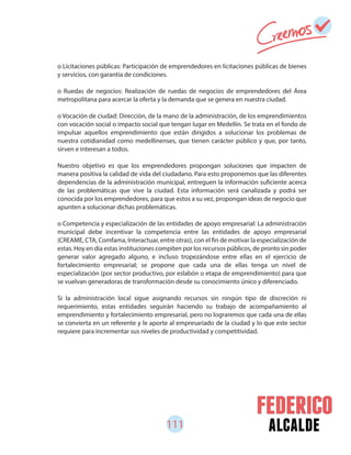 111 alcalde
o Licitaciones públicas: Participación de emprendedores en licitaciones públicas de bienes
y servicios, con garantía de condiciones.
o Ruedas de negocios: Realización de ruedas de negocios de emprendedores del Área
metropolitana para acercar la oferta y la demanda que se genera en nuestra ciudad.
o Vocación de ciudad: Dirección, de la mano de la administración, de los emprendimientos
con vocación social o impacto social que tengan lugar en Medellín. Se trata en el fondo de
impulsar aquellos emprendimiento que están dirigidos a solucionar los problemas de
nuestra cotidianidad como medellinenses, que tienen carácter público y que, por tanto,
sirven e interesan a todos.
Nuestro objetivo es que los emprendedores propongan soluciones que impacten de
manera positiva la calidad de vida del ciudadano. Para esto proponemos que las diferentes
dependencias de la administración municipal, entreguen la información suficiente acerca
de las problemáticas que vive la ciudad. Esta información será canalizada y podrá ser
conocida por los emprendedores, para que estos a su vez, propongan ideas de negocio que
apunten a solucionar dichas problemáticas.
o Competencia y especialización de las entidades de apoyo empresarial: La administración
municipal debe incentivar la competencia entre las entidades de apoyo empresarial
(CREAME, CTA, Comfama, Interactuar, entre otras), con el fin de motivar la especialización de
estas. Hoy en día estas instituciones compiten por los recursos públicos, de pronto sin poder
generar valor agregado alguno, e incluso tropezándose entre ellas en el ejercicio de
fortalecimiento empresarial; se propone que cada una de ellas tenga un nivel de
especialización (por sector productivo, por eslabón o etapa de emprendimiento) para que
se vuelvan generadoras de transformación desde su conocimiento único y diferenciado.
Si la administración local sigue asignando recursos sin ningún tipo de discreción ni
requerimiento, estas entidades seguirán haciendo su trabajo de acompañamiento al
emprendimiento y fortalecimiento empresarial, pero no lograremos que cada una de ellas
se convierta en un referente y le aporte al empresariado de la ciudad y lo que este sector
requiere para incrementar sus niveles de productividad y competitividad.
 
