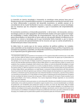 112 alcalde
Ciencia, Tecnología e Innovación.
La inversión en ciencia, tecnología e innovación se constituye como proceso base para el
fortalecimiento de la competitividad económica. Si comprendemos este tipo de inversión como
un factor diferenciador y promotor del desarrollo económico, es posible avanzar en la
consolidación de los cluster facilitando el acceso a mercados, a capital y a nuevas tecnologías
que las empresas que los componen requieren y que el ecosistema del emprendimiento
necesita.
El crecimiento económico y el desarrollo proveniente –o de la mano– de innovación, ciencia y
tecnología cuenta con valor agregado lo suficientemente amplio como para superar en margen
de rentabilidad a medios tradicionales de emprendimiento. Hoy por hoy las brechas entre
países desarrollados y en desarrollo se hacen cada vez más grandes debido a la diferencia en la
inversión en ciencia y tecnología, por lo que incrementar dicha inversión o, por lo menos,
agenciar un proceso de aprovechamiento de los recursos con que se cuenta actualmente, es
fundamental para reducir estas brechas.
Se debe tener en cuenta que en las nuevas prácticas de políticas públicas, las ciudades
auto-sostenibles son las emplean la ciencia y la tecnología para lograr sus fines. Si queremos una
sociedad más equitativa, sostenible, con desarrollo económico y competitiva, la inversión en CTI
es un imperativo para los gobernantes venideros .
58
Es importante resaltar que un aumento en la inversión en CTI no genera desarrollo económico por si solo; debe
existir una base sólida de talento humano especializado, y unas instituciones de apoyo que lo potencialicen en
temas de educación, acceso a mercados y capital de riesgo.
Por ejemplo, en el caso de Israel, el milagro económico comenzó hacia 1974, después de que uno de los líderes
técnicos de Intel decidiera devolverse desde el Silicon Valley (EEUU) a su natal Israel para aceptar un puesto en la
academia. Para no perder al empleado, Intel le ofreció crear y liderar un centro de desarrollo tecnológico en el país
y, treinta años después, Israel se convierte en un centro mundial de diseño y manufactura de circuitos integrados.
De manera similar, en 1984 seis ingenieros renuncian a Fairchild Semiconductor, empresa líder de semiconductores
en Silicon Valley (EEUU), para devolverse a su natal Taiwán y comenzar la industria electrónica allí. Éstos pioneros
fueron lo primeros de miles de ingenieros que volvieron a Taiwán después de desempeñarse en cargos técnicos en
el exterior, un fenómeno que fue necesario para crear industrias basadas en innovación, y que fue incluso anterior
a un aumento en la inversión en CTI. Hoy Taiwán es el tercer país en exportaciones de semiconductores. El impacto
de ésta movilidad del talento humano fue tal que para 1990, las industrias TIC de Israel y Taiwán excedían las de
países desarrollados como Francia y Alemania. (“Los nuevos Argonautas: Ventajas regionales en una economía
global”AnnaLee Saxenian).
Éstos casos son una buena noticia para países en vía de desarrollo Colombia pues desafían las teorías económicas
tradicionales, en las cuales los productos innovadores surgen en países ricos y, una vez estandarizados sus métodos
de producción, son transferidos para producción masiva en países con mano de obra barata. Bajo el modelo
tradicional, pareciera que los países en vía de desarrollo íbamos a estar siempre relegados a ser seguidores de los
adelantos tecnológicos de los países desarrollados. Sin embargo, hay factores como la reducción de costos en la
comunicación y la movilidad, la virtualización del ejercicio profesional, entre otros, que están cambiando las reglas
de juego y las ciudades que los potencialicen podrán ser los próximos polos de innovación global.
58
 