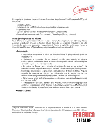 114 alcalde
Es importante gestionar lo que podríamos denominar“Arquitectura Estratégica para la CTI”y así
identificar:
Pilares para negocios de alto impacto
Para obtener el mayor impacto en los procesos de Ciencia, Tecnología e Innovación, las políticas
públicas se deberían enfocar en los tres pilares claves de los negocios innovadores de alto
impacto: Conocimiento (educación – capacitación), Acceso a Capital (inversiones de riesgo) y
Conexiones a Mercado y Aliados Estratégicos (redes locales e internacionales).
59
Según el observatorio laboral Colombiano, una de las grandes brechas en materia TIC es el talento humano.
Mientras en China, India, Brazil y Corea del Sur el número de profesionales TIC ha crecido entre un 12% - 26%, en
Colombia fue del 0% hasta el año 2009.
• Entidades y Roles.
• Fortalecimiento en CTI (Institucional, capacidades, infraestructura).
• Flujo de recursos.
• Espacios de Conexión de Oferta con Demanda de Conocimiento
• Desarrollo de un mercado de Conocimiento y Tecnologías (duras y blandas).
• Conocimiento:
• Acceso a Capital:
o Desarrollar “Bootcamps” y líneas de profundización en programación para los
grados 10 y 11.
o Fortalecer la formación de los generadores de conocimiento en ciencia
computacional y ciencia de datos, atrayendo los mejores talentos del mundo para
compartir experiencias y conocimiento.
o Incentivar de forma clara y concisa el proceso de creación de spinoff y la
determinación de propiedad intelectual entre las universidades y los investigadores.
Si este tipo de proyectos se presentan a convocatorias de la ciudad (Ruta N) para
financiar la investigación, deberá ser obligatorio que al menos uno de los
investigadores tenga tiempo completo para la creación del nuevo negocio.
o Dar un apoyo importante a la educación técnica sobre todo a aquellos programas
con enfoque en TIC .
o Fortalecer como programa bandera de la Alcaldía, el fortalecimiento de programas
existentes enfocados en STEM (Science, Technology, Engineering and Mathematics)
y crear otros nuevos, estos esfuerzos deberán estar centralizados en Ruta N.
59
 