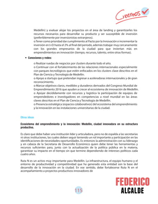115 alcalde
Otras ideas
Ecosistema del emprendimiento y la innovación: Medellín, ciudad innovadora en su estructura
productiva.
Es claro que debe haber una institución líder y articuladora, pero no de espalda a las secretarías
ni otras instituciones, las cuales deben seguir teniendo un rol importante y participación en las
identificaciones de necesidades-oportunidades. Es entonces la administración con su liderazgo
y en cabeza de la Secretaria de Desarrollo Económico quien debe tener las herramientas y
recursos suficientes para, junto con la actualización de la política pública en la materia,
garantizar su impacto en el tiempo sin que termine dependiendo de intereses políticos cada
cuatro años.
Ruta N es un activo muy importante para Medellín. La infraestructura, el equipo humano y el
entorno de productividad y competitividad que ha generado esta entidad son la base del
desarrollo de la innovación en la ciudad. En ese sentido, debe fortalecerse Ruta N en el
acompañamiento a proyectos productivos innovadores de
• Conexiones y redes:
Medellín) y evaluar alojar los proyectos en el área de landing y garantizarles los
recursos necesarios para desarrollar su producto y ser susceptible de inversión
(preferiblemente por inversionistas extranjeros).
oTener como prioridad dar cumplimiento al Pacto por la Innovación e incrementar la
inversión en I+D hasta el 2% al final del periodo, además trabajar muy cercanamente
con los grandes empresarios de la ciudad para que inviertan más en
emprendimientos en innovación (tiempo, recursos, talento, entre otras formas).
o Realizar ruedas de negocios por clusters durante todo el año.
o Continuar con el fortalecimiento de las relaciones internacionales especialmente
con parques tecnológicos que estén enfocados en los clusters clave descritos en el
Plan de Ciencia y Tecnología de Medellín.
o Apoyo a startups que pretendan ingresar a aceleradoras internacionales y de gran
reconocimiento.
o Marcar objetivos claros, medibles y duraderos derivados del Congreso Mundial de
Emprendimiento 2016 que ayuden a crecer al ecosistema de innovación de Medellín.
o Apoyar decididamente con recursos y logística la participación de equipos de
emprendedores e investigadores en competencias a nivel mundial en las áreas
claves descritas en el Plan de Ciencia y Tecnología de Medellín.
o Presencia estratégica (espacios colaborativos) del ecosistema del emprendimiento
y la innovación en las instalaciones universitarias de la ciudad.
 