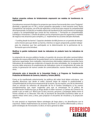 117 alcalde
Replicar proyectos exitosos de fortalecimiento empresarial con modelos de transferencia de
conocimiento
Consideramos necesario fortalecer los proyectos que vienen funcionando bien como“Enplanta”,
diseñado y operado por el CTA; y revisar proyectos ejecutados a nivel nacional como “Rutas
Competitivas” de Innpulsa, con el fin de replicarlos a nivel local para mejorar la competitividad
del empresariado. Se trata de un modelo exitoso de transferencia de conocimiento en estrategia
y apoyo a la competitividad que consta de tres instancias: 1. Formación en competitividad,
estrategia e innovación; 2. Diseño de planes con los empresarios para los segmentos o modelos
de negocio más atractivos para competir; y 3. Implementar las acciones del plan diseñado.
resultado
La asignación de recursos públicos locales y la gestión de recursos del orden nacional deben
asignarse de manera diferencial. No puede bastar con los indicadores tradicionales de producto
(personas capacitadas, foros realizados, intervenciones efectuadas); debemos trascender hacia
indicadores de resultado que evidencien el impacto de estas actividades. Así, la asignación de
recursos debe amarrarse al cumplimiento de indicadores como el cumplimiento de metas de
ventas, la generación de nuevos canales de comercialización, nuevos clientes atraídos, entre
otros.
Articulación entre el desarrollo de la Comunidad Cluster y el Programa de Transformación
Productiva del Ministerio de Comercio, Industria y Turismo (MinCit)
Como se ha manifestado anteriormente, las políticas del orden local deben articularse con
aquellas directrices que desde el orden nacional tratan de mejorar la productividad y
competitividad de la estructura empresarial de la nación. De esa manera, uno de los elementos
clave es articular los esfuerzos de desarrollo de los 6 Clusters Estratégicos (y los nuevos
encadenamientos que vayan surgiendo) para que se enmarquen en la política de
Transformación Productiva que se dirige desde el orden nacional. La Cámara de Comercio no
puede ir por un lado y el MinCit por el otro; recursos, personas y estrategias deben tener el
mismo sentido en su dirección. Para ello, la Secretaría de Desarrollo Económico debe ser el
agente enlace entre unos y otros, para propiciar el encuentro de iniciativas y la proyección
conjunta.
En este proceso es importante liderar estrategias de largo plazo y no desenfocarse con la
coyuntura. Deben implementarse las acciones que lleven a un camino diferenciado y único a
partir estrategias de microclusters. Es decir, el marco general se debe
•“Landing desde los barrios”: Capacitar alrededor de 800 jóvenes en un periodo de tiempo
corto (meses) para que desde sus barrios, mientras se siguen preparando, puedan trabajar
para las empresas que han participado en la determinación de la pertinencia de la
formación que se les brindará.
 
