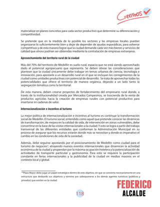 118 alcalde
materializar en planes concretos para cada sector productivo que determine su diferenciación y
competitividad.
Se pretende que en la medida de lo posible los sectores y las empresas locales puedan
organizarse lo suficientemente bien y dejar de depender de ayudas esporádicas, para volverse
competitivas y de esta manera lograr que la ciudad demande cada vez más bienes y servicios de
calidad que otrora podrían ser obtenidas mediante la contratación de empresas extranjeras.
Más del 70% del territorio de Medellín es suelo rural, espacio que no está siendo aprovechado
dado el potencial agropecuario que representa. Se deben obviar las consideraciones que
plantean que la ciudad únicamente debe trabajar en temas urbanos de ciencia, tecnología e
innovación, para apostarle a un desarrollo rural en el que se incluyan los corregimientos de la
ciudad como unidades productivas con potencial de desarrollo. Se trata de aprovechar todas las
potencialidades que ofrece el territorio de manera orgánica, dejando a un lado tanto la
segregación temática como la territorial.
De esta manera, deben crearse proyectos de fortalecimiento del empresario rural donde, a
través de la institucionalidad creada por Mercados Campesinos, se trascienda de la venta de
productos agrícolas hacia la creación de empresas rurales con potencial productivo para
insertarse en cadenas de valor.
Internacionalización e incentivo al turismo
La mejor política de internacionalización e incentivo al turismo es continuar la transformación
social de Medellín. El turismo social, entendido como aquel que pretende conocer las dinámicas
de transformación, de mejora en la calidad de vida, de intervención en zonas vulnerables, debe
convertirse en la base de las visitas internacionales a la ciudad.Y esto se logra a partir del trabajo
transversal de las diferentes entidades que conforman la Administración Municipal en su
proceso de asegurar que los recursos estarán donde más se necesitan y donde es imperativo el
cambio en las condiciones de vida de la sociedad.
Además, debe seguirse apostando por el posicionamiento de Medellín como ciudad para el
turismo de negocios , atrayendo nuevos eventos internacionales que dinamicen la actividad
económica de la ciudad y propendan por la máxima ocupación hotelera y la potencialización de
actividades de transporte particular y gastronomía. Para esto se requiere la participación
constante en ferias internacionales y la publicidad de la ciudad en medios masivos en el
contexto local y global.
60
Plaza Mayor debe jugar un papel estratégico dentro de este objetivo, sin que se convierta necesariamente en una
estructura que desborde sus objetivos y termine por sobreponerse a los demás agentes turísticos (públicos y
privados) que existen en la ciudad.
60
 