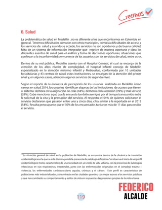 119 alcalde
6. Salud
La problemática de salud en Medellín , no es diferente a los que encontramos en Colombia en
general. Tenemos dificultades comunes con otros municipios, como las dificultades de acceso a
los servicios de salud y cuando se accede, los servicios no son oportunos y de buena calidad,
falta de un sistema de información integrador que registre de manera oportuna y clara los
diferentes eventos de salud para el análisis y toma de decisiones oportunas, situaciones que
conllevan a la inconformidad permanente de los usuarios con los servicios de salud, entre otros.
Dentro de su red pública, Medellín cuenta con el Hospital General, el cual se encarga de la
atención de los altos niveles de complejidad, el hospital infantil concejo de Medellín
especializado en la atención materno infantil y Metrosalud, conformada por 10 unidades
hospitalarias y 43 centros de salud, estas instituciones, se encargan de la atención del primer
nivel y, en algunos casos, atienden algunos servicios de segundo nivel.
Según el reporte de la encuesta de percepción de los usuarios realizada en Medellín como
vamos en salud 2014, los usuarios identifican algunas de las limitaciones de acceso que tienen
al sistema: demora en la asignación de citas (44%), demoras en la atención (39%) y mal servicio
(28%). Cabe mencionar aquí, que la encuesta también averigua por el tiempo transcurrido entre
la solicitud de la cita y la prestación del servicio. Al respecto, el 54% de quienes solicitaron el
servicio declararon que pasaron entre uno y cinco días, cifra similar a la reportada en el 2013
(54%). Resulta preocupante que el 30% de los encuestados tardaron más de 11 días para recibir
el servicio.
61
La situación general de salud en la población de Medellín, se encuentra dentro de la dinámica de transición
epidemiológica en la que se está disminuyendo la presencia de patología infecciosa. Se observa el inicio de un perfil
epidemiológico mixto, característico de una sociedad con un estilo de vida urbano, con la presencia de patologías
infecciosas en vías respiratorias, intestinales, junto con las enfermedades originadas en el complejo trauma –
violencia, las enfermedades cardiovasculares agudas, crónicas y el cáncer. Este perfil es característico de
poblaciones más industrializadas, concentradas en las ciudades grandes, con mejor acceso a los servicios públicos
y que han cambiado su comportamiento y estilos de vida en respuesta a las presiones propias de la vida urbana.
 