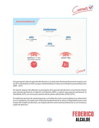 120 alcalde
A la percepción sobre la garantía del derecho a la salud, ésta disminuyó levemente respecto a la
de 2013 ubicándose en 63% aunque manteniéndose en línea con la tendencia presentada entre
2009 – 2013.
Por tipo de régimen de afiliación, la percepción de la garantía del derecho es levemente inferior
para quienes pertenecen al régimen contributivo (60%) y superior para quienes pertenecen al
subsidiado (67%), así como para quienes tienen planes adicionales al POS (67%).
El modelo de atención de salud propuesto, es el reflejo de cómo nuestro gobierno se relacionará
con la ciudadanía. El respeto por el derecho fundamental de la salud y la dignidad humana será
la base del modelo de atención, ese respeto del otro como reconocimiento de un ser humano y
sujeto de derechos.
 