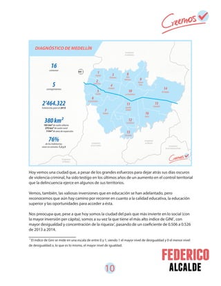 10 alcalde
Hoy vemos una ciudad que, a pesar de los grandes esfuerzos para dejar atrás sus días oscuros
de violencia criminal, ha sido testigo en los últimos años de un aumento en el control territorial
que la delincuencia ejerce en algunos de sus territorios.
Vemos, también, las valiosas inversiones que en educación se han adelantado, pero
reconocemos que aún hay camino por recorrer en cuanto a la calidad educativa, la educación
superior y las oportunidades para acceder a ésta.
Nos preocupa que, pese a que hoy somos la ciudad del país que más invierte en lo social (con
la mayor inversión per cápita), somos a su vez la que tiene el más alto índice de GINI , con
mayor desigualdad y concentración de la riqueza , pasando de un coeficiente de 0.506 a 0.526
de 2013 a 2014.
El índice de Gini se mide en una escala de entre 0 y 1, siendo 1 el mayor nivel de desigualdad y 0 el menor nivel
de desigualdad o, lo que es lo mismo, el mayor nivel de igualdad.
1
2
1
 