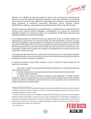 121 alcalde
Creemos en un Modelo de Atención Integral en Salud, como una forma de organización de
todos los recursos del sistema de salud para garantizar a la persona, la familia y su comunidad,
que los servicios de salud sean suficientes y adecuados para responder a sus necesidades de
salud, incluyendo la promoción, prevención, diagnóstico precoz, atención curativa,
rehabilitadora y paliativa, y apoyo para el autocuidado durante todo el ciclo vital humano .
Queremos lograr que cada persona y su familia tenga un equipo básico y un lugar de atención
cercano, que le permita sentirse protegido y acompañado en su proceso de mantenerse
saludable, contando con equipos de apoyo y los mecanismos de derivación necesarios para
enfrentar problemas de mayor resolutividad.
Es un modelo basado en la Atención Primeria en Salud (APS) “como un enfoque amplio de la
organización y operación de los sistemas de salud, que hace del derecho a alcanzar el mayor
nivel de salud posible, su principal objetivo, al tiempo que maximiza la equidad y la solidaridad
del sistema”. (OPS, Marzo 2007). Forma parte integral del sistema de salud de un país, así como
del desarrollo económico y social de la comunidad, acercando la atención en salud, tanto como
sea posible, al lugar donde la gente vive y trabaja y constituyéndose en el primer elemento de
un proceso continuo de salud.
La Estrategia de Atención Primaria en Salud estará constituida por tres componentes integrados
e interdependientes: los servicios de salud, la acción intersectorial/transectorial por la salud y la
participación social, comunitaria y ciudadana.
La atención primaria en salud debe contribuir a que el sistema de salud cumpla con los
siguientes enunciados:
• Debe estar centrado en la garantía del derecho fundamental a la Salud de las personas
(Ley Estatutaria de Salud).
• El énfasis debe hacerse en promoción de la Salud y Prevención de la Enfermedad.
• Su Enfoque debe ser familiar.
• Se deben hacer todos los esfuerzos necesarios para garantizar el cuidado integral,
integrado y continuo, avanzando en la articulación del control y la gestión de los determinantes
sociales que afectan el bienestar, la promoción de la salud, la gestión social e individual del
riesgo y la atención de la enfermedad.
62
63
64
Todos los actores del sistema de salud están obligados a organizar la prestación de servicios de salud con sujeción
al Modelo de Atención Integral en Salud, en el marco de las Redes Integradas de Servicios de Salud y bajo la
estrategia de Atención Primaria en Salud.
La Atención Primaria en Salud es la estrategia de coordinación intersectorial que permite la atención integral e
integrada, desde la salud pública, la promoción de la salud, la prevención de la enfermedad, el diagnóstico, el
tratamiento, la rehabilitación del paciente en todos los niveles de complejidad a fin de garantizar un mayor nivel de
bienestar en los usuarios, sin perjuicio de las competencias legales de cada uno de los actores del Sistema General
de Seguridad Social en Salud. (Ley 1438 de 2011)
Ley 1438 de 2011
62
63
64
 