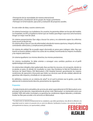 123 alcalde
• Priorización de las necesidades de manera intersectorial.
• Identificación y focalización de los grupos de riesgo y prioritarios.
• Participar en la formulación, ejecución y evaluación de proyectos sociales.
En este orden de ideas, nuestro sistema será:
Un sistema humanista: Los ciudadanos, los usuarios, los pacientes deben ser los ejes del modelo.
Los hospitales, las EPS y el gobierno tienen que ser medios para llegar a que esos seres humanos
tengan un mejor nivel de salud.
Un sistema prevencionista: Que salga a buscar los sanos y no solamente espere los enfermos
como ocurre el día de hoy.
Un sistema eficaz: Que en caso de enfermedad, atienda de manera oportuna, integral y eficiente,
controlando sobrecostos y complicaciones prevenibles.
Un sistema de calidad: No se puede seguir ahorrando en pesos para malograr vidas. Hay que
invertir en buena calidad y reducir los costos de no calidad, incentivando los mejores resultados
y las mejores atenciones.
Un sistema igualitario: Los mismos derechos, las mismas prestaciones.
Un sistema resultadista: Se debe orientar a conseguir unos cambios positivos en el perfil
epidemiológico de la población.
Un sistema bien dirigido y bien gobernado: Que use bien los recursos, sin corrupción, donde no
se pierda un peso, en donde los resultados se vean; Que fortalezca la Red de Prestadores de
Servicios de Salud Púbica, ESE Metrosalud y ESE Hospital General, garantizando las mejores
condiciones de operación y buscando que todos sus servicios sean de alta calidad, además de
garantizar alto impacto y resultado en sus ejecuciones.
En definitiva, creemos en un sistema de salud en el cual lo primero sea la gente, y por ello,
además de lo anteriormente descrito, presentamos las siguientes:
Propuestas
- Fortalecimiento de la red pública de servicios de salud, especialmente la ESE Metrosalud como
principal red de atención, especialmente de primer nivel. Metrosalud se mantendrá como una
entidad 100% del orden municipal y se garantiza las condiciones dignas laborales y sindicales.
Acabar las filas para acceder a los servicios en Metrosalud.
68
La salud como un derecho fundamental de los ciudadanos, que debe garantizarse, más allá de la afiliación a la
seguridad social en salud y la posesión de un carné de afiliación, facilitando el acceso a los servicios de salud,
principalmente los básicos, con oportunidad y calidad.
68
 
