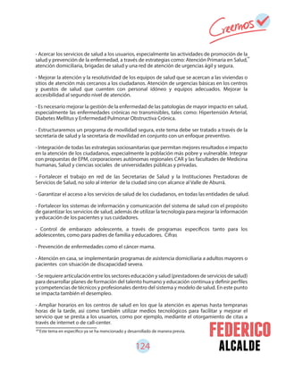124 alcalde
- Acercar los servicios de salud a los usuarios, especialmente las actividades de promoción de la
salud y prevención de la enfermedad, a través de estrategias como: Atención Primaria en Salud,
atención domiciliaria, brigadas de salud y una red de atención de urgencias ágil y segura.
- Mejorar la atención y la resolutividad de los equipos de salud que se acercan a las viviendas o
sitios de atención más cercanos a los ciudadanos. Atención de urgencias básicas en los centros
y puestos de salud que cuenten con personal idóneo y equipos adecuados. Mejorar la
accesibilidad al segundo nivel de atención.
- Es necesario mejorar la gestión de la enfermedad de las patologías de mayor impacto en salud,
especialmente las enfermedades crónicas no transmisibles, tales como: Hipertensión Arterial,
Diabetes Mellitus y Enfermedad Pulmonar Obstructiva Crónica.
- Estructuraremos un programa de movilidad segura, este tema debe ser tratado a través de la
secretaria de salud y la secretaria de movilidad en conjunto con un enfoque preventivo.
- Integración de todas las estrategias sociosanitarias que permitan mejores resultados e impacto
en la atención de los ciudadanos, especialmente la población más pobre y vulnerable. Integrar
con propuestas de EPM, corporaciones autónomas regionales CAR y las facultades de Medicina
humanas, Salud y ciencias sociales de universidades públicas y privadas.
- Fortalecer el trabajo en red de las Secretarias de Salud y la Instituciones Prestadoras de
Servicios de Salud, no solo al interior de la ciudad sino con alcance al Valle de Aburrá.
- Garantizar el acceso a los servicios de salud de los ciudadanos, en todas las entidades de salud.
- Fortalecer los sistemas de información y comunicación del sistema de salud con el propósito
de garantizar los servicios de salud, además de utilizar la tecnología para mejorar la información
y educación de los pacientes y sus cuidadores.
- Control de embarazo adolescente, a través de programas específicos tanto para los
adolescentes, como para padres de familia y educadores. Cifras
- Prevención de enfermedades como el cáncer mama.
- Atención en casa, se implementarán programas de asistencia domiciliaria a adultos mayores o
pacientes con situación de discapacidad severa.
- Se requiere articulación entre los sectores educación y salud (prestadores de servicios de salud)
para desarrollar planes de formación del talento humano y educación continua y definir perfiles
y competencias de técnicos y profesionales dentro del sistema y modelo de salud. En este punto
se impacta también el desempleo.
- Ampliar horarios en los centros de salud en los que la atención es apenas hasta tempranas
horas de la tarde, así como también utilizar medios tecnológicos para facilitar y mejorar el
servicio que se presta a los usuarios, como por ejemplo, mediante el otorgamiento de citas a
través de internet o de call-center.
69
Este tema en específico ya se ha mencionado y desarrollado de manera previa.
69
 