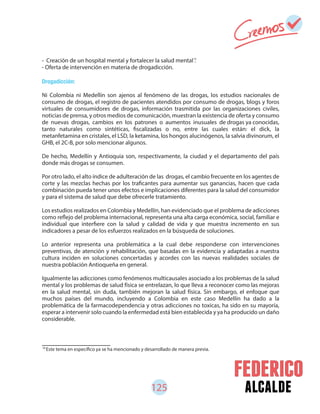 125 alcalde
- Creación de un hospital mental y fortalecer la salud mental .
- Oferta de intervención en materia de drogadicción.
Drogadicción:
Ni Colombia ni Medellín son ajenos al fenómeno de las drogas, los estudios nacionales de
consumo de drogas, el registro de pacientes atendidos por consumo de drogas, blogs y foros
virtuales de consumidores de drogas, información trasmitida por las organizaciones civiles,
noticias de prensa, y otros medios de comunicación, muestran la existencia de oferta y consumo
de nuevas drogas, cambios en los patrones o aumentos inusuales de drogas ya conocidas,
tanto naturales como sintéticas, fiscalizadas o no, entre las cuales están: el dick, la
metanfetamina en cristales, el LSD, la ketamina, los hongos alucinógenos, la salvia divinorum, el
GHB, el 2C-B, por solo mencionar algunos.
De hecho, Medellín y Antioquia son, respectivamente, la ciudad y el departamento del país
donde más drogas se consumen.
Por otro lado, el alto índice de adulteración de las drogas, el cambio frecuente en los agentes de
corte y las mezclas hechas por los traficantes para aumentar sus ganancias, hacen que cada
combinación pueda tener unos efectos e implicaciones diferentes para la salud del consumidor
y para el sistema de salud que debe ofrecerle tratamiento.
Los estudios realizados en Colombia y Medellín, han evidenciado que el problema de adicciones
como reflejo del problema internacional, representa una alta carga económica, social, familiar e
individual que interfiere con la salud y calidad de vida y que muestra incremento en sus
indicadores a pesar de los esfuerzos realizados en la búsqueda de soluciones.
Lo anterior representa una problemática a la cual debe responderse con intervenciones
preventivas, de atención y rehabilitación, que basadas en la evidencia y adaptadas a nuestra
cultura inciden en soluciones concertadas y acordes con las nuevas realidades sociales de
nuestra población Antioqueña en general.
Igualmente las adicciones como fenómenos multicausales asociado a los problemas de la salud
mental y los problemas de salud física se entrelazan, lo que lleva a reconocer como las mejoras
en la salud mental, sin duda, también mejoran la salud física. Sin embargo, el enfoque que
muchos países del mundo, incluyendo a Colombia en este caso Medellín ha dado a la
problemática de la farmacodependencia y otras adicciones no toxicas, ha sido en su mayoría,
esperar a intervenir solo cuando la enfermedad está bien establecida y ya ha producido un daño
considerable.
70
Este tema en específico ya se ha mencionado y desarrollado de manera previa.
70
 