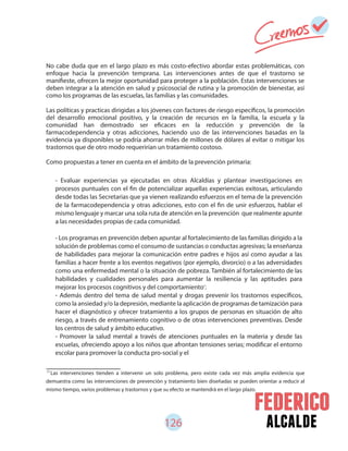 126 alcalde
No cabe duda que en el largo plazo es más costo-efectivo abordar estas problemáticas, con
enfoque hacia la prevención temprana. Las intervenciones antes de que el trastorno se
manifieste, ofrecen la mejor oportunidad para proteger a la población. Estas intervenciones se
deben integrar a la atención en salud y psicosocial de rutina y la promoción de bienestar, así
como los programas de las escuelas, las familias y las comunidades.
Las políticas y practicas dirigidas a los jóvenes con factores de riesgo específicos, la promoción
del desarrollo emocional positivo, y la creación de recursos en la familia, la escuela y la
comunidad han demostrado ser eficaces en la reducción y prevención de la
farmacodependencia y otras adicciones, haciendo uso de las intervenciones basadas en la
evidencia ya disponibles se podría ahorrar miles de millones de dólares al evitar o mitigar los
trastornos que de otro modo requerirían un tratamiento costoso.
Como propuestas a tener en cuenta en el ámbito de la prevención primaria:
71
Las intervenciones tienden a intervenir un solo problema, pero existe cada vez más amplia evidencia que
demuestra como las intervenciones de prevención y tratamiento bien diseñadas se pueden orientar a reducir al
mismo tiempo, varios problemas y trastornos y que su efecto se mantendrá en el largo plazo.
- Evaluar experiencias ya ejecutadas en otras Alcaldías y plantear investigaciones en
procesos puntuales con el fin de potencializar aquellas experiencias exitosas, articulando
desde todas las Secretarias que ya vienen realizando esfuerzos en el tema de la prevención
de la farmacodependencia y otras adicciones, esto con el fin de unir esfuerzos, hablar el
mismo lenguaje y marcar una sola ruta de atención en la prevención que realmente apunte
a las necesidades propias de cada comunidad.
- Los programas en prevención deben apuntar al fortalecimiento de las familias dirigido a la
solución de problemas como el consumo de sustancias o conductas agresivas; la enseñanza
de habilidades para mejorar la comunicación entre padres e hijos así como ayudar a las
familias a hacer frente a los eventos negativos (por ejemplo, divorcio) o a las adversidades
como una enfermedad mental o la situación de pobreza. También al fortalecimiento de las
habilidades y cualidades personales para aumentar la resiliencia y las aptitudes para
mejorar los procesos cognitivos y del comportamiento .
- Además dentro del tema de salud mental y drogas prevenir los trastornos específicos,
como la ansiedad y/o la depresión, mediante la aplicación de programas de tamización para
hacer el diagnóstico y ofrecer tratamiento a los grupos de personas en situación de alto
riesgo, a través de entrenamiento cognitivo o de otras intervenciones preventivas. Desde
los centros de salud y ámbito educativo.
- Promover la salud mental a través de atenciones puntuales en la materia y desde las
escuelas, ofreciendo apoyo a los niños que afrontan tensiones serias; modificar el entorno
escolar para promover la conducta pro-social y el
71
 