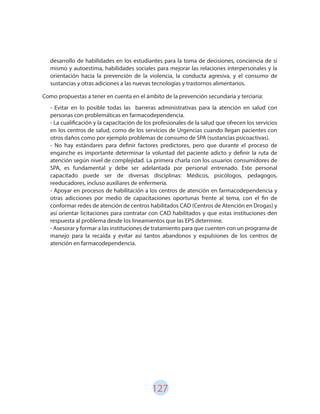 127
Como propuestas a tener en cuenta en el ámbito de la prevención secundaria y terciaria:
desarrollo de habilidades en los estudiantes para la toma de decisiones, conciencia de sí
mismo y autoestima, habilidades sociales para mejorar las relaciones interpersonales y la
orientación hacia la prevención de la violencia, la conducta agresiva, y el consumo de
sustancias y otras adiciones a las nuevas tecnologías y trastornos alimentarios.
- Evitar en lo posible todas las barreras administrativas para la atención en salud con
personas con problemáticas en farmacodependencia.
- La cualificación y la capacitación de los profesionales de la salud que ofrecen los servicios
en los centros de salud, como de los servicios de Urgencias cuando llegan pacientes con
otros daños como por ejemplo problemas de consumo de SPA (sustancias psicoactivas).
- No hay estándares para definir factores predictores, pero que durante el proceso de
enganche es importante determinar la voluntad del paciente adicto y definir la ruta de
atención según nivel de complejidad. La primera charla con los usuarios consumidores de
SPA, es fundamental y debe ser adelantada por personal entrenado. Este personal
capacitado puede ser de diversas disciplinas: Médicos, psicólogos, pedagogos,
reeducadores, incluso auxiliares de enfermería.
- Apoyar en procesos de habilitación a los centros de atención en farmacodependencia y
otras adicciones por medio de capacitaciones oportunas frente al tema, con el fin de
conformar redes de atención de centros habilitados CAD (Centros de Atención en Drogas) y
así orientar licitaciones para contratar con CAD habilitados y que estas instituciones den
respuesta al problema desde los lineamientos que las EPS determine.
- Asesorar y formar a las instituciones de tratamiento para que cuenten con un programa de
manejo para la recaída y evitar así tantos abandonos y expulsiones de los centros de
atención en farmacodependencia.
 