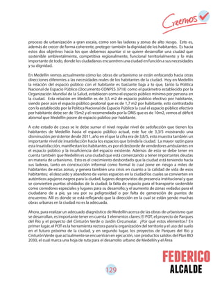 129 alcalde
proceso de urbanización a gran escala, como son las laderas y zonas de alto riesgo. Esto es,
además de crecer de forma coherente, proteger también la dignidad de los habitantes. Es hacia
estos dos objetivos hacia los que debemos apuntar si se quiere desarrollar una ciudad que
sostenible ambientalmente, competitiva regionalmente, funcional territorialmente y lo más
importante de todo, donde los ciudadanos encuentren una ciudad en función a sus necesidades
y su dignidad.
En Medellín vemos actualmente cómo las obras de urbanismo se están enfocando hacia otras
direcciones diferentes a las necesidades reales de los habitantes de la ciudad. Hoy en Medellín
la relación del espacio público con el habitante es bastante baja a lo que, tanto la Política
Nacional de Espacio Público (Documento CONPES 3718) como el parámetro establecido por la
Organización Mundial de la Salud, establecen como el espacio público mínimo por persona en
la ciudad. Esta relación en Medellín es de 3,5 m2 de espacio público efectivo por habitante,
siendo peor aún el espacio público peatonal que es de 1,7 m2 por habitante, esto contrastado
con lo establecido por la Política Nacional de Espacio Público la cual el espacio público efectivo
por habitante debe ser de 15m2 y el recomendado por la OMS que es de 10m2, vemos el déficit
abismal que Medellín posee de espacio público por habitante.
A este estado de cosas se le debe sumar el nivel regular nivel de satisfacción que tienen los
habitantes de Medellín hacia el espacio público actual, este fue de 3,3/5 mostrando una
disminución persistente desde 2011, año en el que la cifra era de 3,8/5, esto muestra también un
importante nivel de insatisfacción hacia los espacios que brinda la ciudad. La mayor razón para
esta insatisfacción, manifiestan los habitantes, es por el desborde de vendedores ambulantes en
el espacio público y la insuficiencia del espacio existente. Además de esto se debe tener en
cuenta también que Medellín es una ciudad que está comenzando a tener importantes deudas
en materia de urbanismo. Esto es el crecimiento desbordado que la ciudad está teniendo hacia
sus laderas, tanto en construcción informal como formal lo cual pone en riesgo a miles de
habitantes de estas zonas, y genera también una crisis en cuanto a la calidad de vida de esos
habitantes; el descuido y abandono de varios espacios en la ciudad los cuales se convierten en
auténticos agujeros negros para la ciudad, lugares desprovistos de presencia institucional y que
se convierten puntos olvidados de la ciudad; la falta de espacio para el transporte sostenible
como corredores especiales y lugares para su desarrollo; y el aumento de zonas vedadas para el
ciudadano de a pie, ya sea por su peligrosidad o por falta de generación de puntos de
encuentro. Allí es donde se está reflejando que la dirección en la cual se están yendo muchas
obras urbanas en la ciudad no es la adecuada.
Ahora, para realizar un adecuado diagnóstico de Medellín acerca de las obras de urbanismo que
se desarrollan, es importante tener en cuenta 3 elementos claves: El POT, el proyecto de Parques
del Río y el proyecto del Cinturón Verde o Jardín Circunvalar. ¿Por qué estos elementos? En
primer lugar, el POT es la herramienta rectora para la organización del territorio y el uso del suelo
en el futuro próximo de la ciudad, y en segundo lugar, los proyectos de Parques del Río y
CinturónVerde que actualmente se encuentran en ejecución, son productos salidos del Plan BIO
2030, el cual marca una hoja de ruta para el desarrollo urbano de Medellín y el Área
 