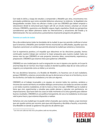 11 alcalde
Con todo lo dicho, y luego de estudiar y comprender a Medellín por años, encontramos tres
principales problemas que como sociedad debemos solucionar: la violencia, la ilegalidad y las
desigualdades sociales. Estos nos afectan a todos y por eso CREEMOS que deben empezar a
solucionarse desde lo estructural para lograr salir de un círculo vicioso y alcanzar un círculo
virtuoso. CREEMOS y queremos una Medellín segura, legal y equitativa. Desde esa perspectiva
consideramos que deben planearse todas las intervenciones y actuaciones del Estado y la
Administración. Por eso construimos y presentamos el presente programa de gobierno.
Tenemos un sueño de ciudad.
Día a día evidenciamos todas las bondades de la ciudad, lo que nos permite confirmar el amor
que le tenemos a Medellín; pero también hemos reconocido sus dificultades, aquellas que nos
impulsan a promover un cambio que permita alcanzar la ciudad que soñamos y merecemos.
Con la experiencia positiva y el respaldo que obtuvimos en las elecciones pasadas, hemos
continuado nuestro trabajo por construir la mejor propuesta para nuestra ciudad. Cada vez
somos más los que CREEMOS en este proyecto; tenemos ideas, conocimiento, experiencia y
preparación. CREEMOS que estamos listos para gobernar a Medellín.
CREEMOS en una ciudad para la cual la resignación no sea ni siquiera una opción, en la que lo
anormal deje de ser normal. Una mejor ciudad, en donde lo público deje de ser visto como un
negocio y se comprenda como un deber y un servicio.
Por eso decidimos lanzarnos a la Alcaldía de Medellín y lo hacemos con el aval ciudadano,
porque CREEMOS y estamos convencidos de que la democracia se hace en el territorio y no en
los escritorios; con todos los ciudadanos y no solo con algunos.
CREEMOS en el trabajo incansable y en equipo; en recorrer todos los caminos, senderos y
rincones de nuestro territorio; en entablar diálogos constructivos con todos los sectores sociales
y con todos nuestros ciudadanos, en dar la mano y mirar a los ojos. CREEMOS que la ciudad se
tiene que vivir, experimentar y estudiar para poder planear y ejecutar con pertinencia, sin
improvisaciones. Que hacer bien las cosas en todo momento es la única garantía para obtener
buenos resultados. CREEMOS en una política transparente, de cara a la ciudadanía, la única que
vale la pena hacer y que estamos dispuestos a realizar.
Soñamos con una ciudad que no puede volver al pasado, que avanza, mejora, y que reconoce
que aún queda camino por recorrer, pero que está dispuesta y decidida a hacerlo, a recorrerlo.
Una Medellín en donde se gobierne más para los de adentro que
Los ricos son cada vez más ricos y los pobres cada vez más pobres.2
 