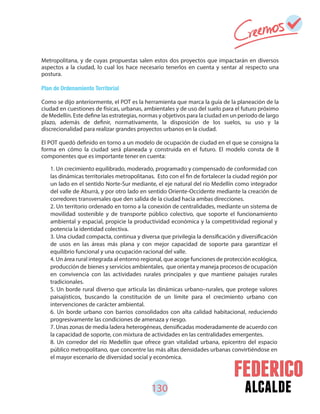 130 alcalde
Metropolitana, y de cuyas propuestas salen estos dos proyectos que impactarán en diversos
aspectos a la ciudad, lo cual los hace necesario tenerlos en cuenta y sentar al respecto una
postura.
Plan de Ordenamiento Territorial
Como se dijo anteriormente, el POT es la herramienta que marca la guía de la planeación de la
ciudad en cuestiones de físicas, urbanas, ambientales y de uso del suelo para el futuro próximo
de Medellín. Este define las estrategias, normas y objetivos para la ciudad en un periodo de largo
plazo, además de definir, normativamente, la disposición de los suelos, su uso y la
discrecionalidad para realizar grandes proyectos urbanos en la ciudad.
El POT quedó definido en torno a un modelo de ocupación de ciudad en el que se consigna la
forma en cómo la ciudad será planeada y construida en el futuro. El modelo consta de 8
componentes que es importante tener en cuenta:
1. Un crecimiento equilibrado, moderado, programado y compensado de conformidad con
las dinámicas territoriales metropolitanas. Esto con el fin de fortalecer la ciudad región por
un lado en el sentido Norte-Sur mediante, el eje natural del río Medellín como integrador
del valle de Aburrá, y por otro lado en sentido Oriente-Occidente mediante la creación de
corredores transversales que den salida de la ciudad hacia ambas direcciones.
2. Un territorio ordenado en torno a la conexión de centralidades, mediante un sistema de
movilidad sostenible y de transporte público colectivo, que soporte el funcionamiento
ambiental y espacial, propicie la productividad económica y la competitividad regional y
potencia la identidad colectiva.
3. Una ciudad compacta, continua y diversa que privilegia la densificación y diversificación
de usos en las áreas más plana y con mejor capacidad de soporte para garantizar el
equilibrio funcional y una ocupación racional del valle.
4. Un área rural integrada al entorno regional, que acoge funciones de protección ecológica,
producción de bienes y servicios ambientales, que orienta y maneja procesos de ocupación
en convivencia con las actividades rurales principales y que mantiene paisajes rurales
tradicionales.
5. Un borde rural diverso que articula las dinámicas urbano–rurales, que protege valores
paisajísticos, buscando la constitución de un límite para el crecimiento urbano con
intervenciones de carácter ambiental.
6. Un borde urbano con barrios consolidados con alta calidad habitacional, reduciendo
progresivamente las condiciones de amenaza y riesgo.
7. Unas zonas de media ladera heterogéneas, densificadas moderadamente de acuerdo con
la capacidad de soporte, con mixtura de actividades en las centralidades emergentes.
8. Un corredor del río Medellín que ofrece gran vitalidad urbana, epicentro del espacio
público metropolitano, que concentre las más altas densidades urbanas convirtiéndose en
el mayor escenario de diversidad social y económica.
 