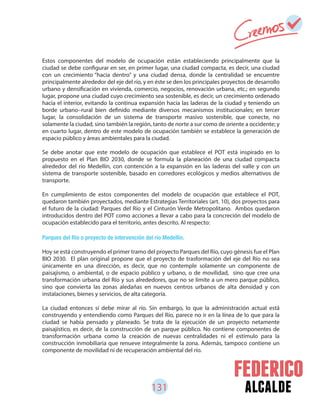 131 alcalde
Estos componentes del modelo de ocupación están estableciendo principalmente que la
ciudad se debe configurar en ser, en primer lugar, una ciudad compacta, es decir, una ciudad
con un crecimiento “hacia dentro” y una ciudad densa, donde la centralidad se encuentre
principalmente alrededor del eje del río, y en éste se den los principales proyectos de desarrollo
urbano y densificación en vivienda, comercio, negocios, renovación urbana, etc.; en segundo
lugar, propone una ciudad cuyo crecimiento sea sostenible, es decir, un crecimiento ordenado
hacia el interior, evitando la continua expansión hacia las laderas de la ciudad y teniendo un
borde urbano–rural bien definido mediante diversos mecanismos institucionales; en tercer
lugar, la consolidación de un sistema de transporte masivo sostenible, que conecte, no
solamente la ciudad, sino también la región, tanto de norte a sur como de oriente a occidente; y
en cuarto lugar, dentro de este modelo de ocupación también se establece la generación de
espacio público y áreas ambientales para la ciudad.
Se debe anotar que este modelo de ocupación que establece el POT está inspirado en lo
propuesto en el Plan BIO 2030, donde se formula la planeación de una ciudad compacta
alrededor del río Medellín, con contención a la expansión en las laderas del valle y con un
sistema de transporte sostenible, basado en corredores ecológicos y medios alternativos de
transporte.
En cumplimiento de estos componentes del modelo de ocupación que establece el POT,
quedaron también proyectados, mediante Estrategias Territoriales (art. 10), dos proyectos para
el futuro de la ciudad: Parques del Río y el Cinturón Verde Metropolitano. Ambos quedaron
introducidos dentro del POT como acciones a llevar a cabo para la concreción del modelo de
ocupación establecido para el territorio, antes descrito. Al respecto:
Parques del Río o proyecto de intervención del río Medellín.
Hoy se está construyendo el primer tramo del proyecto Parques del Río, cuyo génesis fue el Plan
BIO 2030. El plan original propone que el proyecto de trasformación del eje del Río no sea
únicamente en una dirección, es decir, que no contemple solamente un componente de
paisajismo, o ambiental, o de espacio público y urbano, o de movilidad, sino que cree una
transformación urbana del Río y sus alrededores, que no se limite a un mero parque público,
sino que convierta las zonas aledañas en nuevos centros urbanos de alta densidad y con
instalaciones, bienes y servicios, de alta categoría.
La ciudad entonces sí debe mirar al río. Sin embargo, lo que la administración actual está
construyendo y entendiendo como Parques del Río, parece no ir en la línea de lo que para la
ciudad se había pensado y planeado. Se trata de la ejecución de un proyecto netamente
paisajístico, es decir, de la construcción de un parque público. No contiene componentes de
transformación urbana como la creación de nuevas centralidades ni el estímulo para la
construcción inmobiliaria que renueve integralmente la zona. Además, tampoco contiene un
componente de movilidad ni de recuperación ambiental del río.
 