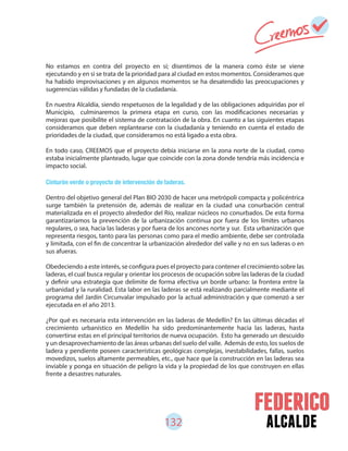 132 alcalde
No estamos en contra del proyecto en sí; disentimos de la manera como éste se viene
ejecutando y en si se trata de la prioridad para al ciudad en estos momentos. Consideramos que
ha habido improvisaciones y en algunos momentos se ha desatendido las preocupaciones y
sugerencias válidas y fundadas de la ciudadanía.
En nuestra Alcaldía, siendo respetuosos de la legalidad y de las obligaciones adquiridas por el
Municipio, culminaremos la primera etapa en curso, con las modificaciones necesarias y
mejoras que posibilite el sistema de contratación de la obra. En cuanto a las siguientes etapas
consideramos que deben replantearse con la ciudadanía y teniendo en cuenta el estado de
prioridades de la ciudad, que consideramos no está ligado a esta obra.
En todo caso, CREEMOS que el proyecto debía iniciarse en la zona norte de la ciudad, como
estaba inicialmente planteado, lugar que coincide con la zona donde tendría más incidencia e
impacto social.
Cinturón verde o proyecto de intervención de laderas.
Dentro del objetivo general del Plan BIO 2030 de hacer una metrópoli compacta y policéntrica
surge también la pretensión de, además de realizar en la ciudad una conurbación central
materializada en el proyecto alrededor del Río, realizar núcleos no conurbados. De esta forma
garantizaríamos la prevención de la urbanización continua por fuera de los límites urbanos
regulares, o sea, hacia las laderas y por fuera de los ancones norte y sur. Esta urbanización que
representa riesgos, tanto para las personas como para el medio ambiente, debe ser controlada
y limitada, con el fin de concentrar la urbanización alrededor del valle y no en sus laderas o en
sus afueras.
Obedeciendo a este interés, se configura pues el proyecto para contener el crecimiento sobre las
laderas, el cual busca regular y orientar los procesos de ocupación sobre las laderas de la ciudad
y definir una estrategia que delimite de forma efectiva un borde urbano: la frontera entre la
urbanidad y la ruralidad. Esta labor en las laderas se está realizando parcialmente mediante el
programa del Jardín Circunvalar impulsado por la actual administración y que comenzó a ser
ejecutada en el año 2013.
¿Por qué es necesaria esta intervención en las laderas de Medellín? En las últimas décadas el
crecimiento urbanístico en Medellín ha sido predominantemente hacia las laderas, hasta
convertirse estas en el principal territorios de nueva ocupación. Esto ha generado un descuido
y un desaprovechamiento de las áreas urbanas del suelo del valle. Además de esto, los suelos de
ladera y pendiente poseen características geológicas complejas, inestabilidades, fallas, suelos
movedizos, suelos altamente permeables, etc., que hace que la construcción en las laderas sea
inviable y ponga en situación de peligro la vida y la propiedad de los que construyen en ellas
frente a desastres naturales.
 