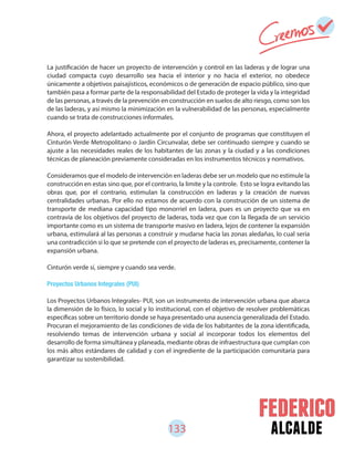 133 alcalde
La justificación de hacer un proyecto de intervención y control en las laderas y de lograr una
ciudad compacta cuyo desarrollo sea hacia el interior y no hacia el exterior, no obedece
únicamente a objetivos paisajísticos, económicos o de generación de espacio público, sino que
también pasa a formar parte de la responsabilidad del Estado de proteger la vida y la integridad
de las personas, a través de la prevención en construcción en suelos de alto riesgo, como son los
de las laderas, y así mismo la minimización en la vulnerabilidad de las personas, especialmente
cuando se trata de construcciones informales.
Ahora, el proyecto adelantado actualmente por el conjunto de programas que constituyen el
Cinturón Verde Metropolitano o Jardín Circunvalar, debe ser continuado siempre y cuando se
ajuste a las necesidades reales de los habitantes de las zonas y la ciudad y a las condiciones
técnicas de planeación previamente consideradas en los instrumentos técnicos y normativos.
Consideramos que el modelo de intervención en laderas debe ser un modelo que no estimule la
construcción en estas sino que, por el contrario, la limite y la controle. Esto se logra evitando las
obras que, por el contrario, estimulan la construcción en laderas y la creación de nuevas
centralidades urbanas. Por ello no estamos de acuerdo con la construcción de un sistema de
transporte de mediana capacidad tipo monorriel en ladera, pues es un proyecto que va en
contravía de los objetivos del proyecto de laderas, toda vez que con la llegada de un servicio
importante como es un sistema de transporte masivo en ladera, lejos de contener la expansión
urbana, estimulará al las personas a construir y mudarse hacia las zonas aledañas, lo cual sería
una contradicción si lo que se pretende con el proyecto de laderas es, precisamente, contener la
expansión urbana.
Cinturón verde sí, siempre y cuando sea verde.
Proyectos Urbanos Integrales (PUI)
Los Proyectos Urbanos Integrales- PUI, son un instrumento de intervención urbana que abarca
la dimensión de lo físico, lo social y lo institucional, con el objetivo de resolver problemáticas
específicas sobre un territorio donde se haya presentado una ausencia generalizada del Estado.
Procuran el mejoramiento de las condiciones de vida de los habitantes de la zona identificada,
resolviendo temas de intervención urbana y social al incorporar todos los elementos del
desarrollo de forma simultánea y planeada, mediante obras de infraestructura que cumplan con
los más altos estándares de calidad y con el ingrediente de la participación comunitaria para
garantizar su sostenibilidad.
 