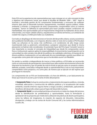 134 alcalde
• Componente Físico: Incluye la construcción y mejoramiento de espacios públicos, vivienda,
movilidad, adecuación y construcción de edificios públicos y la recuperación del medio
ambiente, creando entornos seguros frente a riesgos sociales y ambientales, aplicando los
beneficios del desarrollo urbano para el logro del desarrollo humano.
• Componente Social: La comunidad participa activamente en todas las etapas del proceso,
desde la identificación de problemáticas y oportunidades, hasta la formulación y
aprobación de los proyectos por medio de la utilización de prácticas de diseño participativo,
como los talleres de imaginarios, la creación de espacios de discusión, intercambio,
divulgación y trabajo con las Juntas de Acción Comunal JAC y las Juntas Administradoras
Locales JAL.
Estos PUI son la experiencia más representativa que supo conjugar en un solo concepto la idea
y objetivos del Urbanismo Social, que desde la Alcaldía de Medellín 2004 – 2007 logró la
acertada y articulada gestión de los componente fundamentales y necesarios de cualquier
entorno apto para el desarrollo humano: equipamientos, movilidad, espacio público, medio
ambiente y vivienda. La integración de estos componentes, comprendidos como un sistema
completo, fueron en definitiva la oportunidad para hacer posibles mejores condiciones de
habitabilidad, más oportunidades para el mejoramiento integral de los habitantes de las zonas
intervenidas, una mayor calidad urbana y arquitectónica en dichos territorios y un ambiente de
ciudad más seguro y vivible para todos sus ciudadanos.
Con todo un despliegue de intervenciones en función del desarrollo urbano, social y económico
de la población beneficiada y con impactos directos sobre el resto de la ciudad, el PUI focalizó
todos sus esfuerzos en las zonas más conflictivas y en condiciones de alto riesgo social,
maximizando todo su potencial y atreviéndose a proponer soluciones que desde la misma
planeación no habrían sido consideradas. Sin pretender hacer del PUI el gran“remedio”social, lo
más importante es rescatar el concepto de integralidad que desde los componentes social,
físico e institucional, supieron aplicar la responsabilidad, el conocimiento, la participación con la
comunidad, los roles sociales más allá de los políticos, las cualidades colectivas, el manejo de los
dineros públicos, la planeación y el uso adecuado de una metodología y gestión que deben ser
recuperadas como parte del compromiso que se ha decidido asumir con Medellín.
Sin perder su sentido e independiente de marcas y tintes políticos, el PUI debe ser reconocido
como un instrumento de participación comunitaria que sabe resolver técnicamente la forma de
intervenir los territorios y que sin perder de vista la escala se ejecuta como un proyecto urbano,
definido, acotado, conectado e integrado desde su operatividad física. Esto es muy importante:
comprenderlo como proyecto y no como plan, de manera que se ejecute sin dar esperas que
prorroguen lo necesario.
Los componentes de un PUI son fundamentales a la hora de definirlo, y son básicamente las
líneas que marcan la acción y por lo tanto el éxito del proyecto:
 