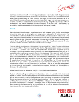 136 alcalde
social con participación de la comunidad y atención a sus necesidades desde el equipamiento
urbano, e intervenciones de tipo institucional resarciendo la ausencia del Estado en muchas de
estas zonas y coordinando de forma conjunta el accionar de las diversas dependencias de la
administración para la realización y mantenimiento del PUI. Es por esta razón que proponemos
retomar y continuar decididamente con los PUI, construir y completar aquellos que estaban
planeados y que inexplicablemente no se continuaron ni se ejecutaron. Reconocemos y
admiramos el valor de esta idea que, definitivamente, debe ser retomada.
Vivienda
La vivienda en Medellín es un tema fundamental a la hora de hablar de los proyectos de
urbanismo social que se contemplan para los próximos cuatro años de administración. La
vivienda debe quedar inscrita de forma armónica a estos proyectos, es decir, deben hacer parte
de la integralidad de los procesos de construcción urbana como una herramienta de bienestar y
para la calidad de vida. Allí donde se construya vivienda, debe también llegar la administración
con la oferta completa de bienes y servicios que necesitan los ciudadanos residentes de estas
nuevas viviendas, esta debe ser nuestra visión de vivienda integral.
Se debe dejar de pensar que la vivienda social es una vivienda para“pobres”, cuya prioridad es la
mera funcionalidad y el cumplimiento del rigor técnico, dejando de lado el carácter humano de
la vivienda. La vivienda social debe dar la oportunidad para que sus ocupantes puedan
adecuarla a su gusto y generar apropiación sin que esto se traduzca en aumento del costo de su
calidad de vida y a la larga, un perjuicio el tener vivienda propia. Esto es permitir que la vivienda
sea un activo soñado de la familia. Este carácter humano de la vivienda, donde la importancia
radica no solamente en que sea habitable, sino también que sea agradable para sus habitantes,
donde la calidad no se refleje solamente en la técnica de la vivienda, sino también en el diseño,
la arquitectura, la sostenibilidad, el urbanismo y la habitabilidad. La vivienda con calidad
humana es la que combina los elementos de ingeniería con arquitectura para brinda una
vivienda que garantice una vida digna para sus ocupantes. Debe ser un bien que se valorice en
el tiempo y que le permita a los usuarios habitar un espacio diseñado con altos estándares
técnicos y de habitabilidad.
Esta es nuestra visión de la vivienda integral y a lo que le queremos apuntar.
Cuando se habla de la generación de vivienda, se debe tener en cuenta también el contexto
donde se genera, puesto que los proyectos de construcción de vivienda impactan el entorno
donde se construirá en los ámbitos de movilidad, transporte público, convivencia, demanda de
bienes y servicios, comercio, recreación y deporte, cultura, y demás temas que implican el
ámbito urbano para esa zona. Por lo tanto CREEMOS se debe pensar más allá de intervenciones
puntuales y aisladas para darle paso a estrategias como el “Mejoramiento integral de barrios”.
Esto impacta de forma directa con la sostenibilidad de los barrios donde se materializan las
nuevas viviendas, sean sociales o de privados.
 