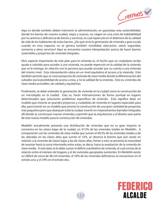 137 alcalde
Aquí es donde también deben intervenir la administración, en garantizar esta sostenibilidad,
donde los barrios de nuestra ciudad, viejos y nuevos, no caigan en una crisis de habitabilidad
por la carencia o deficiencia de bienes y servicios, lo cual repercute en el deterioro de la calidad
de vida de los habitantes de estos barrios. ¿De qué sirve la generación de vivienda a gran escala
cuando en esos espacios no se genera también movilidad, educación, salud, seguridad,
comercio y otros servicios? Aquí se encuentra nuestra interpretación acerca de hacer barrios
sostenibles y proyectos de vivienda integrales.
Otro aspecto importante de este plan para la vivienda es, el hecho que un ciudadano reciba
ayuda o subsidio para acceder a una vivienda, no puede repercutir en la calidad de la vivienda
que se le entrega, en relación con la persona que puede acceder por su cuenta a una vivienda
del mismo nivel. Esta interpretación ubica en un nivel equitativo el acceso a la vivienda. Esto
también permite que se creen proyectos de vivienda de clase media donde la diferenciación del
subsidio sea la posibilidad de acceso a esta, y no la calidad de la vivienda. Esto es, viviendas de
clase media accesibles, de calidad y equitativas.
Finalmente, se debe entender la generación de vivienda en la ciudad como la construcción de
un microtejido en la ciudad. Esto es, hacer intervenciones de forma puntual en lugares
determinados que solucionen problemas específicos de vivienda. Esto significa dejar un
modelo que invierte en grandes proyectos y ciudadelas de vivienda en lugares especiales para
ello, para invertir en un modelo que priorice la construcción de una gran cantidad de proyectos
más pequeños pero que abarquen toda la ciudad, invertir en mejoramientos barriales integrales
allí donde se construyan nuevas viviendas y permitir que la arquitectura y el diseño sean parte
de este nuevo modelo para la construcción de viviendas.
Medellín actualmente presenta una distribución de viviendas que en su gran mayoría se
concentra en las clases bajas de la ciudad, un 47,3% de las viviendas totales en Medellín. A
comparación con las viviendas de clase media que suman el 40,3% de las viviendas totales y de
las ubicadas en las clases altas que suman el 12%, se observa la brecha que aún existe en
relación a la vivienda de clases bajas y las de clases altas, frente a esto se presenta la necesidad
de avanzar hacia la zona intermedia entre estas, es decía, hacia la ampliación de la vivienda de
clase media. A este dato se le debe sumar el déficit cuantitativo de vivienda, el cual consta de la
relación entre el número de hogares y el de viviendas apropiadas existentes. En Medellín existe
un déficit de cerca de 48 mil viviendas, el 50% de las viviendas deficitarias se encuentran en el
estrato uno, y el 34% en el estrato dos.
 