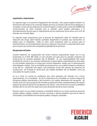142 alcalde
Legalización y mejoramiento.
En segundo lugar se encuentra la legalización de viviendas. Este aspecto ligado también a la
disminución del riesgo en las viviendas ilegales que hoy se asientan sobre terrenos peligrosos e
inestables. Es por eso que proponemos en primer lugar, la continuación a través de ISVIMED del
reconocimiento de estas viviendas que se asienten sobre predios adecuados, y el
acompañamiento técnico para el mejoramiento de las condiciones de las físicas con el fin de
alcanzar una vivienda digna.
En segundo lugar, proponemos que, el proceso de legalización debe ser también para la
reducción del riesgo sobre familias asentadas ilegalmente en predios que representan un
peligro para su integridad. Debe en estos casos empezarse todo un proceso para el
reasentamiento, con procedimientos técnicos y rigurosos (evacuación y reasentamiento) pero
que no pasen por encima de la integridad y dignidad de las personas.
Recuperación del Centro.
Cuando hablamos de recuperación del Centro estamos proponiendo seguir con la ruta
proyectada en el Plan BIO 2030, el cual marcaba una guía para los grandes proyectos de
construcción de vivienda alrededor del río Medellín. Es una responsabilidad vital volver
alrededor de nuestro y no continuar maltratando nuestras laderas expandiéndonos hacia ellas,
lo cual también representa un riesgo para muchos habitantes, riesgos que la administración
está obligada a mitigar. Este es el modelo que proponemos, una ciudad compacta centrada en
el eje del río. Siguiendo está lógica, esta propuesta consta del impulso de proyectos de
construcción de vivienda en altura pero con calidad alrededor del río Medellín, como eje
articulador de nuestra ciudad.
Se va a tener en cuenta las incidencias que estos proyectos de vivienda van a tener,
especialmente, en la movilidad. De allí la importancia de consolidar un sistema integral de
transporte público diversificado y del incentivo a los medios alternativos de transporte. Así
mismo, junto con estos proyectos de vivienda se plantearán obras complementarias de espacio
público, de salud, de educación, de deportes, de cultura, y de comercio en el centro y alrededor
también del río con el fin de suplir esta nueva demanda raíz de la nueva vivienda.
Nuestro sueño es una ciudad compacta y sostenible, donde en un mismo punto las personas
puedan habitar, trabajar, estudiar, convivir, recrearse, y demás beneficios que trae la vida en
comunidad; con facilidades de transporte público, integral y sostenible.
 