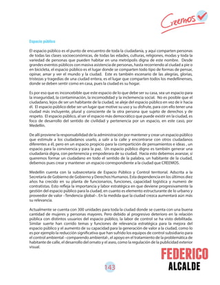 143 alcalde
Espacio público
El espacio público es el punto de encuentro de toda la ciudadanía, y aquí comparten personas
de todas las clases socioeconómicas, de todas las edades, culturas, religiones, modas y toda la
variedad de personas que pueden habitar en una metrópolis digna de este nombre. Desde
grandes eventos públicos con masiva asistencia de personas, hasta recorriendo al ciudad a pie o
en bicicleta, el espacio público es el lugar donde se comparten todo tipo de formas de pensar,
opinar, amar y ver el mundo y la ciudad. Este es también escenario de las alegrías, glorias,
tristezas y tragedias de una ciudad entera, es el lugar que comparten todos los medellinenses,
donde se deben sentir como en casa, pues la ciudad es su hogar.
Es por eso que es inconcebible que este espacio de lo que debe ser su casa, sea un espacio para
la inseguridad, la contaminación, la incomodidad y la inclemencia social. No es posible que el
ciudadano, lejos de ser un habitante de la ciudad, se aleje del espacio público en vez de ir hacia
él. El espacio público debe ser un lugar que motive su uso y su disfrute, para con ello tener una
ciudad más incluyente, plural y consciente de la otra persona que sujeto de derechos y de
respeto. El espacio público, al ser el espacio más democrático que puede existir en la ciudad, es
foco de desarrollo del sentido de civilidad y pertenencia por un espacio, en este caso, por
Medellín.
De allí proviene la responsabilidad de la administración por mantener y crear un espacio público
que estimule a los ciudadanos usarlo, a salir a la calle y encontrarse con otros ciudadanos
diferentes a él, pero en un espacio propicio para la compartición de pensamientos e ideas , un
espacio para la convivencia y para la paz. Un espacio público digno es también generar una
ciudadanía digna, con pertenencia y empoderara de su ciudad. Hacia esto debemos avanzar, si
queremos formar un ciudadano en todo el sentido de la palabra, un habitante de la ciudad,
debemos pues crear y mantener un espacio correspondiente a la ciudad que CREEMOS.
Medellín cuenta con la subsecretaría de Espacio Público y Control territorial. Adscrita a la
Secretaria de Gobierno de Gobierno y Derechos Humanos. Esta dependencia en los últimos diez
años ha crecido en su planta de funcionarios, funciones, capacidad logística y numero de
contratistas. Esto refleja la importancia y labor estratégica en que deviene progresivamente la
gestión del espacio público para la ciudad, en cuanto es elemento estructurante de lo urbano y
proveedor de valor –Tendencia global–. En la medida que la ciudad crezca aumentará aún más
su relevancia.
Actualmente se cuenta con 300 unidades para toda la ciudad donde se cuenta con una buena
cantidad de mujeres y personas mayores. Pero debido al progresivo deterioro en la relación
pública con distintos usuarios del espacio público, la labor de control se ha visto debilitada.
Similar suerte han corrido temas y funciones de relevancia estratégica para la mejora del
espacio público y el aumento de su capacidad para la generación de valor a la ciudad, como lo
es por ejemplo la reducción significativa que han sufrido los equipos de control subsidiario para
el control ambiental –comparendo ambiental-, el apoyo en el tratamiento de la problemática de
habitante de calle, el desarrollo del ornato y el aseo, como la regulación de la publicidad exterior
visual.
 