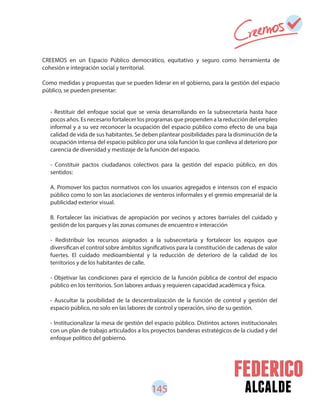 145 alcalde
- Restituir del enfoque social que se venía desarrollando en la subsecretaría hasta hace
pocos años. Es necesario fortalecer los programas que propenden a la reducción del empleo
informal y a su vez reconocer la ocupación del espacio público como efecto de una baja
calidad de vida de sus habitantes. Se deben plantear posibilidades para la disminución de la
ocupación intensa del espacio público por una sola función lo que conlleva al deterioro por
carencia de diversidad y mestizaje de la función del espacio.
- Constituir pactos ciudadanos colectivos para la gestión del espacio público, en dos
sentidos:
A. Promover los pactos normativos con los usuarios agregados e intensos con el espacio
público como lo son las asociaciones de venteros informales y el gremio empresarial de la
publicidad exterior visual.
B. Fortalecer las iniciativas de apropiación por vecinos y actores barriales del cuidado y
gestión de los parques y las zonas comunes de encuentro e interacción
- Redistribuir los recursos asignados a la subsecretaría y fortalecer los equipos que
diversifican el control sobre ámbitos significativos para la constitución de cadenas de valor
fuertes. El cuidado medioambiental y la reducción de deterioro de la calidad de los
territorios y de los habitantes de calle.
- Objetivar las condiciones para el ejercicio de la función pública de control del espacio
público en los territorios. Son labores arduas y requieren capacidad académica y física.
- Auscultar la posibilidad de la descentralización de la función de control y gestión del
espacio público, no solo en las labores de control y operación, sino de su gestión.
- Institucionalizar la mesa de gestión del espacio público. Distintos actores institucionales
con un plan de trabajo articulados a los proyectos banderas estratégicos de la ciudad y del
enfoque político del gobierno.
CREEMOS en un Espacio Público democrático, equitativo y seguro como herramienta de
cohesión e integración social y territorial.
Como medidas y propuestas que se pueden liderar en el gobierno, para la gestión del espacio
público, se pueden presentar:
 