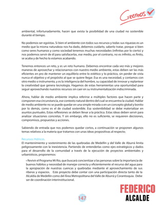 147 alcalde
• Revivir el Programa Mi Rio, que buscará concientizar a las personas sobre la importancia de
buenos hábitos y necesidad de manejar correcta y eficientemente el recurso del agua para
la apropiación de nuestras cuencas y quebradas mediante el aprovechamiento de sus
riberas y espacios. Este proyecto debe contar con una participación directa tanto de la
Alcaldía de Medellín como del Área Metropolitana del Valle de Aburrá y Corantioquia. Debe
ser de coordinación interinstitucional.
ambiental, infortunadamente, hacen que exista la posibilidad de una ciudad no sostenible
durante el tiempo.
No podemos ser egoístas. Si bien el ambiente con todos sus recursos y todas sus riquezas es un
medio que la misma naturaleza nos ha dado, debemos cuidarlo, saberlo tratar, porque si bien
como seres humanos y como sociedad tenemos muchas necesidades (infinitas por lo cierto) y
nos podemos servir de él para satisfacerlas, ese medio, por el contrario, no es infinito, es finito,
se acaba y de hecho lo estamos acabando.
Tenemos entonces un reto, y es un reto humano. Debemos encontrar cada vez más y mejores
maneras de aprovechar y relacionarnos con nuestro medio ambiente, estas deben ser las más
eficientes en pro de mantener un equilibrio entre lo estético y lo práctico, sin perder de vista
nunca el objetivo y el propósito al que se quiere llegar. Esa es una necesidad, y contamos con
otro medio o instrumento, y es la inteligencia del hombre, su capacidad de innovar y replantear
la creatividad que genera tecnología. Hagamos de estas herramientas una oportunidad para
seguir aprovechando nuestros recursos sin caer en su instrumentalización indiscriminada.
Ahora, hablar de medio ambiente implica referirse a múltiples factores que hacen parte y
componen esa circunstancia, ese contexto natural dentro del cual se encuentra la ciudad. Hablar
de medio ambiente no se puede quedar en una simple mirada o en un concepto global y bonito
por lo demás, como es el de ciudad sostenible. Esa sostenibilidad se debe materializar en
asuntos puntuales. Estas reflexiones se deben llevar a la práctica. Estas ideas deben servir para
analizar situaciones concretas. Y sin embargo, ello no es suficiente, se requieren decisiones,
compromisos, propuestas y acciones.
Sabiendo de entrada que nos podemos quedar cortos, a continuación se proponen algunos
temas relativos a la materia que tratamos con unas ideas propositivas al respecto.
Recursos Hídricos.
El mantenimiento y sostenimiento de las quebradas de Medellín y del Valle de Aburrá limita
peligrosamente con la inexistencia. Partiendo de entenderlas como ejes estratégicos y dados
para el desarrollo de la comunidad a través de la ejecución de proyectos ambientales y
urbanísticos, proponemos:
 