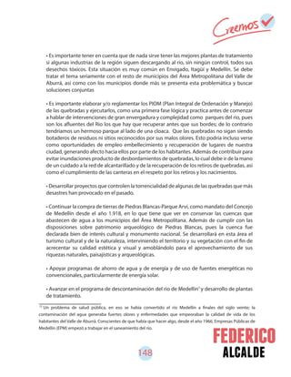 148 alcalde
72
Un problema de salud pública, en eso se había convertido el río Medellín a finales del siglo veinte; la
contaminación del agua generaba fuertes olores y enfermedades que empeoraban la calidad de vida de los
habitantes del Valle de Aburrá. Conscientes de que había que hacer algo, desde el año 1966, Empresas Públicas de
Medellín (EPM) empezó a trabajar en el saneamiento del río.
• Es importante tener en cuenta que de nada sirve tener las mejores plantas de tratamiento
si algunas industrias de la región siguen descargando al río, sin ningún control, todos sus
desechos tóxicos. Esta situación es muy común en Envigado, Itagüí y Medellín. Se debe
tratar el tema seriamente con el resto de municipios del Área Metropolitana del Valle de
Aburrá, así como con los municipios donde más se presenta esta problemática y buscar
soluciones conjuntas
• Es importante elaborar y/o reglamentar los PIOM (Plan Integral de Ordenación y Manejo)
de las quebradas y ejecutarlos, como una primera fase lógica y practica antes de comenzar
a hablar de intervenciones de gran envergadura y complejidad como parques del rio, pues
son los afluentes del Rio los que hay que recuperar antes que sus bordes; de lo contrario
tendríamos un hermoso parque al lado de una cloaca. Que las quebradas no sigan siendo
botaderos de residuos ni sitios reconocidos por sus malos olores. Esto podría incluso verse
como oportunidades de empleo embellecimiento y recuperación de lugares de nuestra
ciudad, generando afecto hacia ellos por parte de los habitantes. Además de contribuir para
evitar inundaciones producto de desbordamientos de quebradas, lo cual debe ir de la mano
de un cuidado a la red de alcantarillado y de la recuperación de los retiros de quebradas, así
como el cumplimiento de las canteras en el respeto por los retiros y los nacimientos.
• Desarrollar proyectos que controlen la torrencialidad de algunas de las quebradas que más
desastres han provocado en el pasado.
• Continuar la compra de tierras de Piedras Blancas-Parque Arví, como mandato del Concejo
de Medellín desde el año 1.918, en lo que tiene que ver en conservar las cuencas que
abastecen de agua a los municipios del Área Metropolitana. Además de cumplir con las
disposiciones sobre patrimonio arqueológico de Piedras Blancas, pues la cuenca fue
declarada bien de interés cultural y monumento nacional. Se desarrollará en esta área el
turismo cultural y de la naturaleza, interviniendo el territorio y su vegetación con el fin de
acrecentar su calidad estética y visual y amoblándolo para el aprovechamiento de sus
riquezas naturales, paisajísticas y arqueológicas.
• Apoyar programas de ahorro de agua y de energía y de uso de fuentes energéticas no
convencionales, particularmente de energía solar.
• Avanzar en el programa de descontaminación del rio de Medellín y desarrollo de plantas
de tratamiento.
72
 